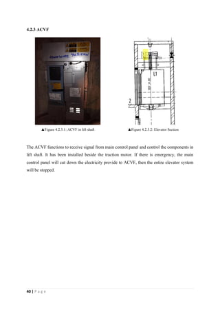 40 | P a g e
4.2.3 ACVF
▲Figure 4.2.3.1: ACVF in lift shaft ▲Figure 4.2.3.2: Elevator Section
The ACVF functions to receive signal from main control panel and control the components in
lift shaft. It has been installed beside the traction motor. If there is emergency, the main
control panel will cut down the electricity provide to ACVF, then the entire elevator system
will be stopped.
 