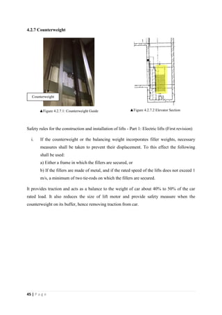 45 | P a g e
4.2.7 Counterweight
▲Figure 4.2.7.1: Counterweight Guide ▲Figure 4.2.7.2 Elevator Section
Safety rules for the construction and installation of lifts - Part 1: Electric lifts (First revision)
i. If the counterweight or the balancing weight incorporates filler weights, necessary
measures shall be taken to prevent their displacement. To this effect the following
shall be used:
a) Either a frame in which the fillers are secured, or
b) If the fillers are made of metal, and if the rated speed of the lifts does not exceed 1
m/s, a minimum of two tie-rods on which the fillers are secured.
It provides traction and acts as a balance to the weight of car about 40% to 50% of the car
rated load. It also reduces the size of lift motor and provide safety measure when the
counterweight on its buffer, hence removing traction from car.
Counterweight
 