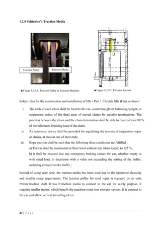 47 | P a g e
4.2.9 Schindler’s Traction Media
▲Figure 4.2.9.1: Traction Pulley in Traction Machine ▲Figure 4.2.9.2: Elevator Section
Safety rules for the construction and installation of lifts - Part 1: Electric lifts (First revision)
i. The ends of each chain shall be fixed to the car, counterweight or balancing weight, or
suspension points of the dead parts of reeved chains by suitable terminations. The
junction between the chain and the chain termination shall be able to resist at least 80 %
of the minimum breaking load of the chain.
ii. An automatic device shall be provided for equalizing the tension of suspension ropes
or chains, at least at one of their ends.
iii. Rope traction shall be such that the following three conditions are fulfilled :
a) The car shall be maintained at floor level without slip when loaded to 125 %.
b) it shall be ensured that any emergency braking causes the car, whether empty or
with rated load, to decelerate with a value not exceeding the setting of the buffer,
including reduced stroke buffer ;
Instead of using wire rope, the traction media has been used due to the improved elasticity
and smaller space requirement. The traction pulley for steel ropes is replaced by an only
85mm traction shaft. It has 8 traction media to connect to the car for safety purpose. It
requires smaller motor, which benefit the machine-room-less elevator system. It is connect to
the car and allow vertical travelling of car.
Traction Pulley Traction Media
 