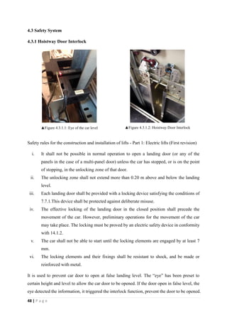 48 | P a g e
4.3 Safety System
4.3.1 Hoistway Door Interlock
▲Figure 4.3.1.1: Eye of the car level ▲Figure 4.3.1.2: Hoistway Door Interlock
Safety rules for the construction and installation of lifts - Part 1: Electric lifts (First revision)
i. It shall not be possible in normal operation to open a landing door (or any of the
panels in the case of a multi-panel door) unless the car has stopped, or is on the point
of stopping, in the unlocking zone of that door.
ii. The unlocking zone shall not extend more than 0.20 m above and below the landing
level.
iii. Each landing door shall be provided with a locking device satisfying the conditions of
7.7.1.This device shall be protected against deliberate misuse.
iv. The effective locking of the landing door in the closed position shall precede the
movement of the car. However, preliminary operations for the movement of the car
may take place. The locking must be proved by an electric safety device in conformity
with 14.1.2.
v. The car shall not be able to start until the locking elements are engaged by at least 7
mm.
vi. The locking elements and their fixings shall be resistant to shock, and be made or
reinforced with metal.
It is used to prevent car door to open at false landing level. The “eye” has been preset to
certain height and level to allow the car door to be opened. If the door open in false level, the
eye detected the information, it triggered the interlock function, prevent the door to be opened.
 