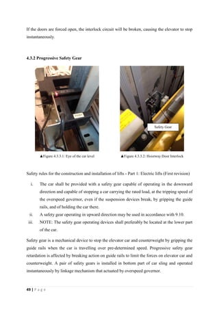 49 | P a g e
If the doors are forced open, the interlock circuit will be broken, causing the elevator to stop
instantaneously.
4.3.2 Progressive Safety Gear
▲Figure 4.3.3.1: Eye of the car level ▲Figure 4.3.3.2: Hoistway Door Interlock
Safety rules for the construction and installation of lifts - Part 1: Electric lifts (First revision)
i. The car shall be provided with a safety gear capable of operating in the downward
direction and capable of stopping a car carrying the rated load, at the tripping speed of
the overspeed governor, even if the suspension devices break, by gripping the guide
rails, and of holding the car there.
ii. A safety gear operating in upward direction may be used in accordance with 9.10.
iii. NOTE: The safety gear operating devices shall preferably be located at the lower part
of the car.
Safety gear is a mechanical device to stop the elevator car and counterweight by gripping the
guide rails when the car is travelling over pre-determined speed. Progressive safety gear
retardation is affected by breaking action on guide rails to limit the forces on elevator car and
counterweight. A pair of safety gears is installed in bottom part of car sling and operated
instantaneously by linkage mechanism that actuated by overspeed governor.
Safety Gear
 