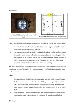 50 | P a g e
4.4 Analysis
▲Figure 4.4.1: Exhaust fan at the corner of Lift
Shaft
▲Figure 4.4.2: Position of Exhaust Fan at Lift Shaft
Safety rules for the construction and installation of lifts - Part 1: Electric lifts (First revision)
i. The well shall be suitably ventilated. It shall not be used to provide ventilation of
rooms other than those belonging to the lift.
ii. The machine rooms shall be suitably ventilated. Should the well be ventilated through
the machine room, this has to be taken into account. Stale air from other parts of the
building shall not be extracted directly into the machine room. It shall be such that the
motors, and equipment, as well as electric cables, etc., are protected as far as it is
reasonably practicable from dust, harmful fumes and humidity.
NOTE: In the absence of relevant regulations or standards, it is recommended that ventilation
openings at the top of the well, with a minimum area of 1 % of the horizontal section of the
well, are provided.
UBBL
i. Where openings to lift shafts are not connected to protected lobbies, such lift shafts
shall be provided with vents of not less than 0.09 square metre per lift located at the
top of the shafts. Where the vent does not discharge directly to the open air the lift
shafts shall be vented to the exterior through a duct of the required FRP as for the lift
shafts.
ii. Every opening in a lift shaft or lift entrance shall open into a protected lobby unless
other suitable means of protection to the opening to the satisfaction of the local
 