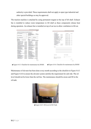 51 | P a g e
authority is provided. These requirements shall not apply to open type industrial and
other special buildings as may be approved.
The traction machine is attached by using permanent magnet at the top of lift shaft. Exhaust
fan is installed to reduce room temperature in lift shaft as these components release heat
during operation. An exhaust fan is installed on top of car too to allow ventilation in lift car.
▲Figure 4.4.3: Checklist for maintenance by DOSH ▲Figure 4.4.4: Checklist for maintenance by DOSH
Maintenance of elevator has been done every month according to the checklist in Figure 4.4.3
and Figure 4.4.4 to ensure the elevator system satisfies the requirement for safe ride. The oil
level should not be lower than the red line. The maintenance should be aware and fill in the
oil tank.
▲Figure 4.4.5: Oil Level of Oil Tank
 