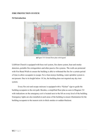 52 | P a g e
FIRE PROTECTION SYSTEM
5.0 Introduction
LifePoint Church is equipped with hose reel system, fire alarm system, heat and smoke
detectors, portable fire extinguishers and other passive fire systems. The walls are protected
with Fire Rated Walls to ensure the building is able to withstand the fire for a certain period
of time to allow occupants to escape. For a four-storeys building, water sprinkler system is
not present. Due to its height below 18.3m, the building does not required any dry riser
system.
Every fire exit and escape staircase is equipped with a “Keluar” sign to guide the
building occupants to the exit path. Besides, a simplified floor plan as seen in Diagram 5.0
with indications on the emergency exit is located next to the lift on every level of the building.
Emergency lights are also installed at each areas of the building to ensure illumination for the
building occupants to the nearest exits in thick smokes or sudden blackout.
▲Figure 5.0: Ground floor plan with legend
 