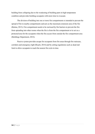54 | P a g e
building from collapsing due to the weakening of building parts in high temperature
condition and provides building occupants with more time to evacuate.
The division of building into one or more fire compartments is intended to prevent the
spread of fire to nearby compartments and acts as the maximum extension area of the fire
(Botma, 2013). Fire compartment needs to be enclosed by fire barriers to prevent the fire
from spreading into other rooms when the fire is from the fire compartment or to act as a
protected area for the occupants when the fire occurs from outside the fire compartment area
(Buildings Department, 2012).
Passive system provides escape for occupants from fire areas through fire staircase,
corridors and emergency light (Roach, 2014) and by setting regulations such as dead end
limit to allow occupants to reach the nearest fire exits in time.
 