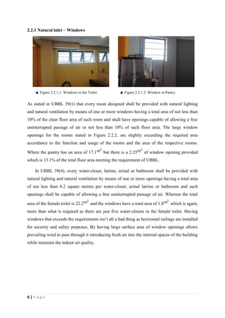 6 | P a g e
2.2.1 Natural inlet – Windows
▲ Figure 2.2.1.1: Windows in the Toilet ▲ Figure 2.2.1.2: Window in Pantry
As stated in UBBL 39(1) that every room designed shall be provided with natural lighting
and natural ventilation by means of one or more windows having a total area of not less than
10% of the clear floor area of such room and shall have openings capable of allowing a free
uninterrupted passage of air or not less than 10% of such floor area. The large window
openings for the rooms stated in Figure 2.2.2. are slightly exceeding the required area
accordance to the function and usage of the rooms and the area of the respective rooms.
Where the pantry has an area of 17.1 but there is a 2.25 of window opening provided
which is 13.1% of the total floor area meeting the requirement of UBBL.
In UBBL 39(4), every water-closet, latrine, urinal or bathroom shall be provided with
natural lighting and natural ventilation by means of one or more openings having a total area
of not less than 0.2 square metres per water-closet, urinal latrine or bathroom and such
openings shall be capable of allowing a free uninterrupted passage of air. Whereas the total
area of the female toilet is 22.2 and the windows have a total area of 1.8 which is again,
more than what is required as there are just five water-closets in the female toilet. Having
windows that exceeds the requirements isn’t all a bad thing as horizontal railings are installed
for security and safety purposes. By having large surface area of window openings allows
prevailing wind to pass through it introducing fresh air into the internal spaces of the building
while maintain the indoor air quality.
 