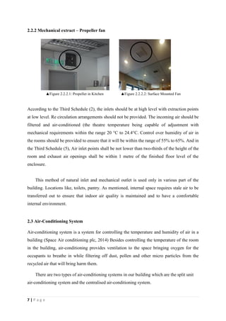 7 | P a g e
2.2.2 Mechanical extract – Propeller fan
According to the Third Schedule (2), the inlets should be at high level with extraction points
at low level. Re circulation arrangements should not be provided. The incoming air should be
filtered and air-conditioned (the theatre temperature being capable of adjustment with
mechanical requirements within the range 20 °C to 24.4°C. Control over humidity of air in
the rooms should be provided to ensure that it will be within the range of 55% to 65%. And in
the Third Schedule (5), Air inlet points shall be not lower than two-thirds of the height of the
room and exhaust air openings shall be within 1 metre of the finished floor level of the
enclosure.
This method of natural inlet and mechanical outlet is used only in various part of the
building. Locations like, toilets, pantry. As mentioned, internal space requires stale air to be
transferred out to ensure that indoor air quality is maintained and to have a comfortable
internal environment.
2.3 Air-Conditioning System
Air-conditioning system is a system for controlling the temperature and humidity of air in a
building (Space Air conditioning plc, 2014) Besides controlling the temperature of the room
in the building, air-conditioning provides ventilation to the space bringing oxygen for the
occupants to breathe in while filtering off dust, pollen and other micro particles from the
recycled air that will bring harm them.
There are two types of air-conditioning systems in our building which are the split unit
air-conditioning system and the centralised air-conditioning system.
▲Figure 2.2.2.1: Propeller in Kitchen ▲Figure 2.2.2.2: Surface Mounted Fan
 
