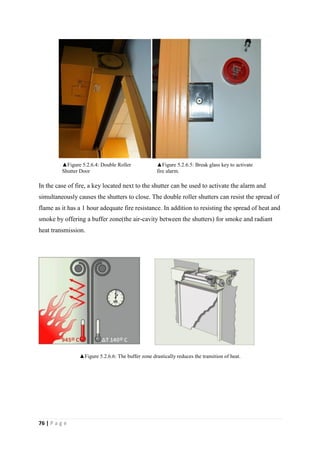 76 | P a g e
In the case of fire, a key located next to the shutter can be used to activate the alarm and
simultaneously causes the shutters to close. The double roller shutters can resist the spread of
flame as it has a 1 hour adequate fire resistance. In addition to resisting the spread of heat and
smoke by offering a buffer zone(the air-cavity between the shutters) for smoke and radiant
heat transmission.
▲Figure 5.2.6.6: The buffer zone drastically reduces the transition of heat.
▲Figure 5.2.6.5: Break glass key to activate
fire alarm.
▲Figure 5.2.6.4: Double Roller
Shutter Door
 