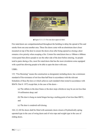 78 | P a g e
▲Figure 5.3.1.1.3: Fire rate door approval label.
Fire rated doors are compartmentalised throughout the building to delay the spread of fire and
smoke from one area another area. These fire doors come with an aluminium door closer
mounted on top of the door to ensure the doors close after being opened as closing a door
remains a low priority when escaping a fire. Certain fire rated doors have a 100mm x 600mm
vision panel that allows people to see the other side of the door before entering. As people
tend to panic during a fire, most fire rated doors that has the most circulation come equipped
with a push bar allowing people to be able to open the door with ease.
UBBL:
133. “Fire Resisting” means the construction so designated, including doors, has a minimum
standard of fire-resistance of not less than half hour in accordance with the relevant
Schedules of these By-laws or which achieves such standard when tested in accordance with
BS476: Part 8: 1972 except that, in the case of the doors –
(a) The rabbets to the door frame or the door stops whichever may be are not less than
18 millimetres deep; and
(b) The door is hung on metal hinges having a melting point of not less than 800°C,
and
(c) The door is rendered self-closing.
164. (1) All fire doors shall be fitted with automatic doors closers of hydraulically spring
operated type in the case of swing doors and of wire rope and weight type in the case of
sliding doors.
 