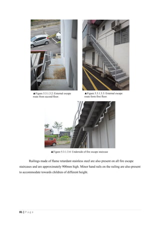 81 | P a g e
Railings made of flame retardant stainless steel are also present on all fire escape
staircases and are approximately 900mm high. Minor hand rails on the railing are also present
to accommodate towards children of different height.
▲Figure 5.3.1.3.3: External escape
route form first floor.
▲Figure 5.3.1.3.2: External escape
route from second floor.
▲Figure 5.3.1.3.4: Underside of fire escape staircase
 