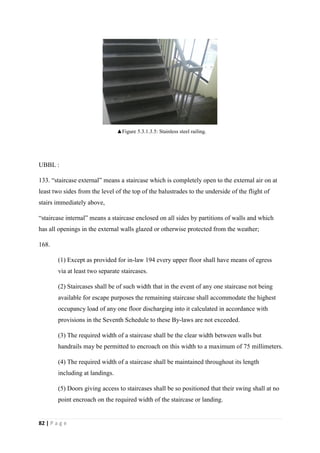 82 | P a g e
UBBL :
133. “staircase external” means a staircase which is completely open to the external air on at
least two sides from the level of the top of the balustrades to the underside of the flight of
stairs immediately above,
“staircase internal” means a staircase enclosed on all sides by partitions of walls and which
has all openings in the external walls glazed or otherwise protected from the weather;
168.
(1) Except as provided for in-law 194 every upper floor shall have means of egress
via at least two separate staircases.
(2) Staircases shall be of such width that in the event of any one staircase not being
available for escape purposes the remaining staircase shall accommodate the highest
occupancy load of any one floor discharging into it calculated in accordance with
provisions in the Seventh Schedule to these By-laws are not exceeded.
(3) The required width of a staircase shall be the clear width between walls but
handrails may be permitted to encroach on this width to a maximum of 75 millimeters.
(4) The required width of a staircase shall be maintained throughout its length
including at landings.
(5) Doors giving access to staircases shall be so positioned that their swing shall at no
point encroach on the required width of the staircase or landing.
▲Figure 5.3.1.3.5: Stainless steel railing.
 