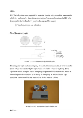 84 | P a g e
UBBL:
139. The following areas or uses shall be separated from the other areas of the occupancy in
which they are located by fire resisting construction of elements of structure of a FRP to be
determined by the local authority based on the degree of fire hazard:
(g) Transformer rooms and substations
5.3.1.5 Emergency Lights
The emergency lights are back up lighting devices that turn on automatically in the case of a
power outage or a fire whereby the lights would activated in a focused bright ray. These
lights were placed facing the closest emergency escape route inside the room it is placed in.
As these lights were required to go on during an emergency, its power source is kept
segregated from other wiring and connected to the fire resistant cabling.
▲Figure 5.3.1.5.2: The emergency light in charged state.
l
1
2
3
4
LEGEND
1. Headlight
2. Fuse Panel
3. Power Light
4. Charged Light
▲Figure 5.3.1.5.1: Annotation of the emergency light.
 