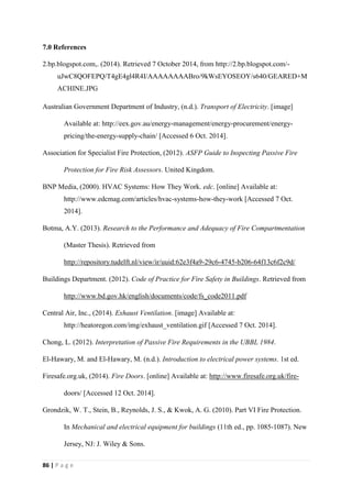 86 | P a g e
7.0 References
2.bp.blogspot.com,. (2014). Retrieved 7 October 2014, from http://2.bp.blogspot.com/-
uJwC8QOFEPQ/T4gE4gl4R4I/AAAAAAAABro/9kWsEYOSEOY/s640/GEARED+M
ACHINE.JPG
Australian Government Department of Industry, (n.d.). Transport of Electricity. [image]
Available at: http://eex.gov.au/energy-management/energy-procurement/energy-
pricing/the-energy-supply-chain/ [Accessed 6 Oct. 2014].
Association for Specialist Fire Protection, (2012). ASFP Guide to Inspecting Passive Fire
Protection for Fire Risk Assessors. United Kingdom.
BNP Media, (2000). HVAC Systems: How They Work. edc. [online] Available at:
http://www.edcmag.com/articles/hvac-systems-how-they-work [Accessed 7 Oct.
2014].
Botma, A.Y. (2013). Research to the Performance and Adequacy of Fire Compartmentation
(Master Thesis). Retrieved from
http://repository.tudelft.nl/view/ir/uuid:62e3f4a9-29c6-4745-b206-64f13c6f2c9d/
Buildings Department. (2012). Code of Practice for Fire Safety in Buildings. Retrieved from
http://www.bd.gov.hk/english/documents/code/fs_code2011.pdf
Central Air, Inc., (2014). Exhaust Ventilation. [image] Available at:
http://heatoregon.com/img/exhaust_ventilation.gif [Accessed 7 Oct. 2014].
Chong, L. (2012). Interpretation of Passive Fire Requirements in the UBBL 1984.
El-Hawary, M. and El-Hawary, M. (n.d.). Introduction to electrical power systems. 1st ed.
Firesafe.org.uk, (2014). Fire Doors. [online] Available at: http://www.firesafe.org.uk/fire-
doors/ [Accessed 12 Oct. 2014].
Grondzik, W. T., Stein, B., Reynolds, J. S., & Kwok, A. G. (2010). Part VI Fire Protection.
In Mechanical and electrical equipment for buildings (11th ed., pp. 1085-1087). New
Jersey, NJ: J. Wiley & Sons.
 