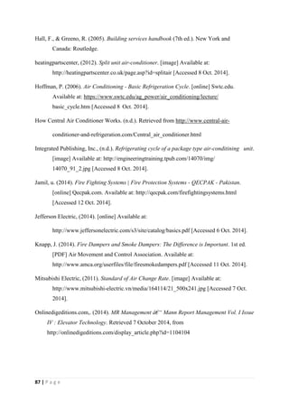 87 | P a g e
Hall, F., & Greeno, R. (2005). Building services handbook (7th ed.). New York and
Canada: Routledge.
heatingpartscenter, (2012). Split unit air-conditioner. [image] Available at:
http://heatingpartscenter.co.uk/page.asp?id=splitair [Accessed 8 Oct. 2014].
Hoffman, P. (2006). Air Conditioning - Basic Refrigeration Cycle. [online] Swtc.edu.
Available at: https://www.swtc.edu/ag_power/air_conditioning/lecture/
basic_cycle.htm [Accessed 8 Oct. 2014].
How Central Air Conditioner Works. (n.d.). Retrieved from http://www.central-air-
conditioner-and-refrigeration.com/Central_air_conditioner.html
Integrated Publishing, Inc., (n.d.). Refrigerating cycle of a package type air-conditining unit.
[image] Available at: http://engineeringtraining.tpub.com/14070/img/
14070_91_2.jpg [Accessed 8 Oct. 2014].
Jamil, u. (2014). Fire Fighting Systems | Fire Protection Systems - QECPAK - Pakistan.
[online] Qecpak.com. Available at: http://qecpak.com/firefightingsystems.html
[Accessed 12 Oct. 2014].
Jefferson Electric, (2014). [online] Available at:
http://www.jeffersonelectric.com/s3/site/catalog/basics.pdf [Accessed 6 Oct. 2014].
Knapp, J. (2014). Fire Dampers and Smoke Dampers: The Difference is Important. 1st ed.
[PDF] Air Movement and Control Association. Available at:
http://www.amca.org/userfiles/file/firesmokedampers.pdf [Accessed 11 Oct. 2014].
Mitsubishi Electric, (2011). Standard of Air Change Rate. [image] Available at:
http://www.mitsubishi-electric.vn/media/164114/21_500x241.jpg [Accessed 7 Oct.
2014].
Onlinedigeditions.com,. (2014). MR Management â€“ Mann Report Management Vol. I Issue
IV : Elevator Technology. Retrieved 7 October 2014, from
http://onlinedigeditions.com/display_article.php?id=1104104
 