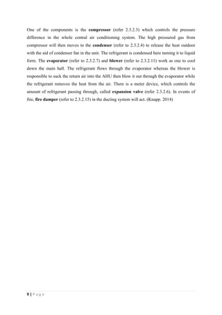 9 | P a g e
One of the components is the compressor (refer 2.3.2.3) which controls the pressure
difference in the whole central air conditioning system. The high pressured gas from
compressor will then moves to the condenser (refer to 2.3.2.4) to release the heat outdoor
with the aid of condenser fan in the unit. The refrigerant is condensed here turning it to liquid
form. The evaporator (refer to 2.3.2.7) and blower (refer to 2.3.2.11) work as one to cool
down the main hall. The refrigerant flows through the evaporator whereas the blower is
responsible to suck the return air into the AHU then blow it out through the evaporator while
the refrigerant removes the heat from the air. There is a meter device, which controls the
amount of refrigerant passing through, called expansion valve (refer 2.3.2.6). In events of
fire, fire damper (refer to 2.3.2.15) in the ducting system will act. (Knapp. 2014)
 