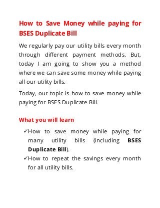 How to Save Money while paying for
BSES Duplicate Bill
We regularly pay our utility bills every month
through different payment methods. But,
today I am going to show you a method
where we can save some money while paying
all our utility bills.
Today, our topic is how to save money while
paying for BSES Duplicate Bill.
What you will learn
How to save money while paying for
many utility bills (including BSES
Duplicate Bill).
How to repeat the savings every month
for all utility bills.
 