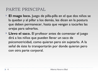 PARTE PRINCIPAL El mago loco.  Juego de pilla-pilla en el que dos niños se la quedan y al pillar a los demás, les dicen en la postura que deben permanecer, hasta que vengan a tocarles las orejas para salvarlos. Llevo el saco.  El profesor antes de comenzar el juego dirá a los niños que pueden llevar un saco de psicomotricidad, como quieran pero sin sujetarlo. A la señal de éste lo transportarán por donde quieran pero con otra parte corporal. Alberto Navarro Elbal 