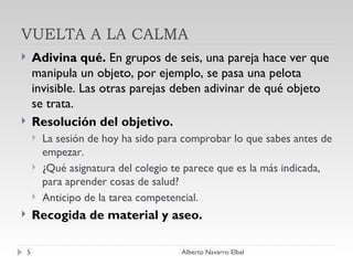 VUELTA A LA CALMA Adivina qué.  En grupos de seis, una pareja hace ver que manipula un objeto, por ejemplo, se pasa una pelota invisible. Las otras parejas deben adivinar de qué objeto se trata. Resolución del objetivo. La sesión de hoy ha sido para comprobar lo que sabes antes de empezar. ¿Qué asignatura del colegio te parece que es la más indicada, para aprender cosas de salud? Anticipo de la tarea competencial. Recogida de material y aseo. Alberto Navarro Elbal 