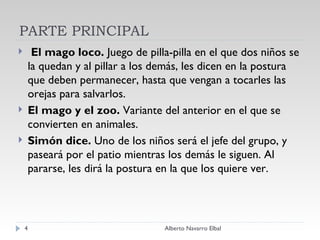 PARTE PRINCIPAL   El mago loco.  Juego de pilla-pilla en el que dos niños se la quedan y al pillar a los demás, les dicen en la postura que deben permanecer, hasta que vengan a tocarles las orejas para salvarlos. El mago y el zoo.  Variante del anterior en el que se convierten en animales.  Simón dice.  Uno de los niños será el jefe del grupo, y paseará por el patio mientras los demás le siguen. Al pararse, les dirá la postura en la que los quiere ver.  Alberto Navarro Elbal 