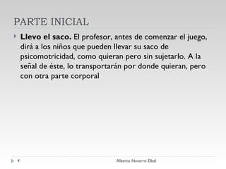 PARTE INICIAL Llevo el saco.  El profesor, antes de comenzar el juego, dirá a los niños que pueden llevar su saco de psicomotricidad, como quieran pero sin sujetarlo. A la señal de éste, lo transportarán por donde quieran, pero con otra parte corporal Alberto Navarro Elbal 