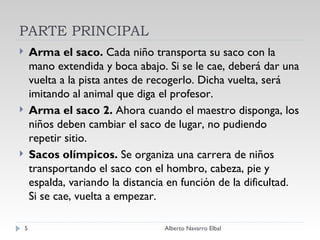 PARTE PRINCIPAL Arma el saco.  Cada niño transporta su saco con la mano extendida y boca abajo. Si se le cae, deberá dar una vuelta a la pista antes de recogerlo. Dicha vuelta, será imitando al animal que diga el profesor. Arma el saco 2.  Ahora cuando el maestro disponga, los niños deben cambiar el saco de lugar, no pudiendo repetir sitio. Sacos olímpicos.  Se organiza una carrera de niños transportando el saco con el hombro, cabeza, pie y espalda, variando la distancia en función de la dificultad. Si se cae, vuelta a empezar.  Alberto Navarro Elbal 