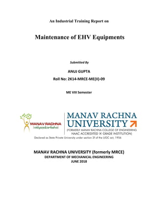 An Industrial Training Report on
Maintenance of EHV Equipments
Submitted By
ANUJ GUPTA
Roll No: 2K14-MRCE-ME(II)-09
ME VIII Semester
MANAV RACHNA UNIVERSITY (formerly MRCE)
DEPARTMENT OF MECHANICAL ENGINEERING
JUNE 2018
 