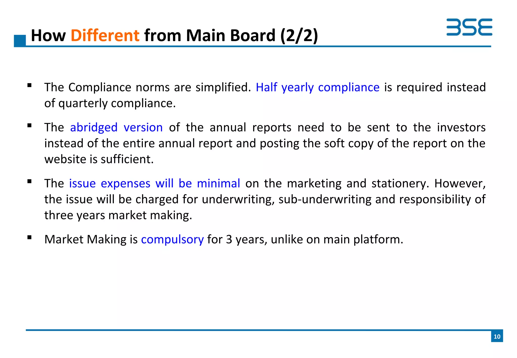  The Compliance norms are simplified. Half yearly compliance is required instead
of quarterly compliance.
 The abridged version of the annual reports need to be sent to the investors
instead of the entire annual report and posting the soft copy of the report on the
website is sufficient.
 The issue expenses will be minimal on the marketing and stationery. However,
the issue will be charged for underwriting, sub-underwriting and responsibility of
three years market making.
 Market Making is compulsory for 3 years, unlike on main platform.
How Different from Main Board (2/2)
10
 