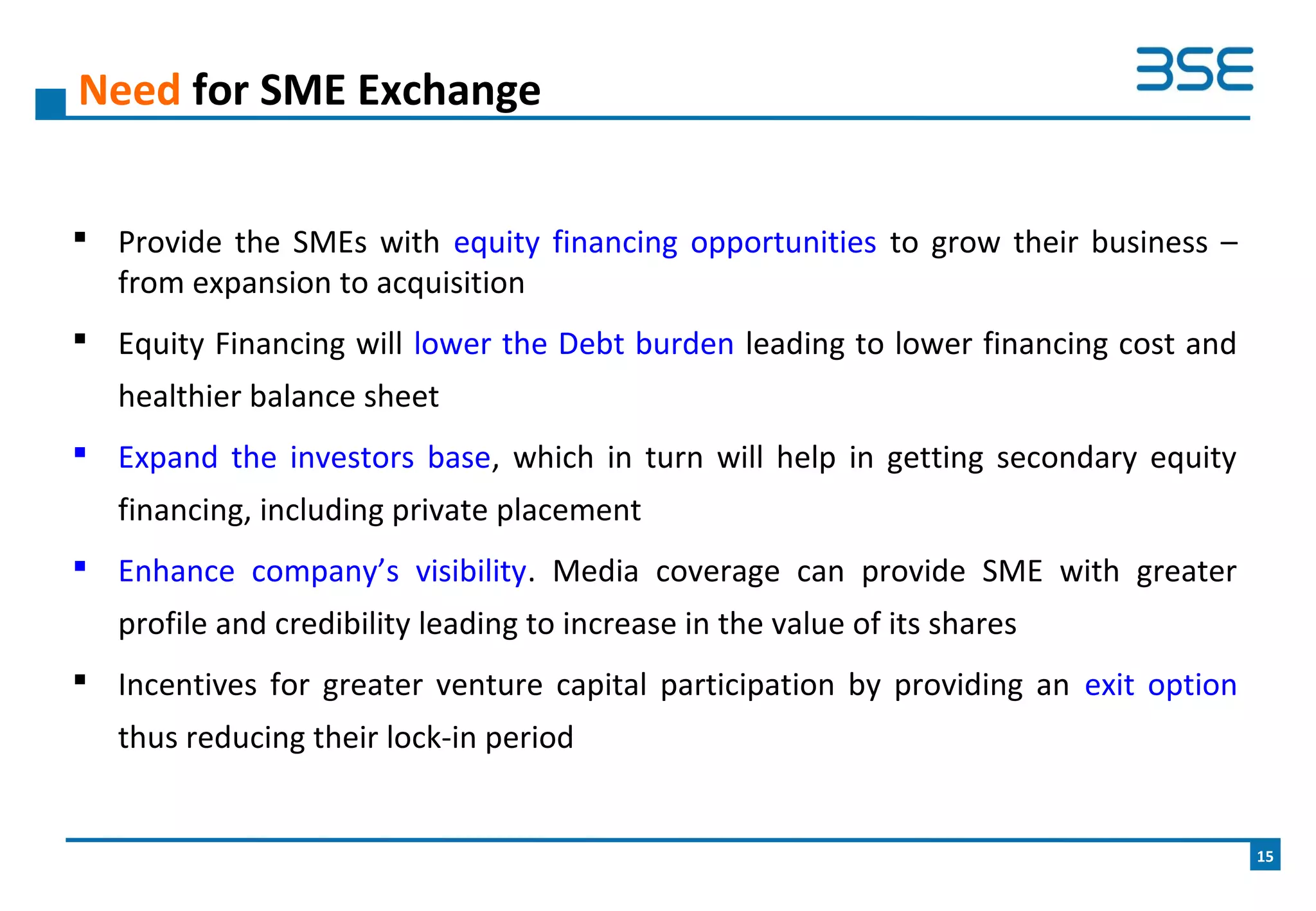  Provide the SMEs with equity financing opportunities to grow their business –
from expansion to acquisition
 Equity Financing will lower the Debt burden leading to lower financing cost and
healthier balance sheet
 Expand the investors base, which in turn will help in getting secondary equity
financing, including private placement
 Enhance company’s visibility. Media coverage can provide SME with greater
profile and credibility leading to increase in the value of its shares
 Incentives for greater venture capital participation by providing an exit option
thus reducing their lock-in period
Need for SME Exchange
15
 