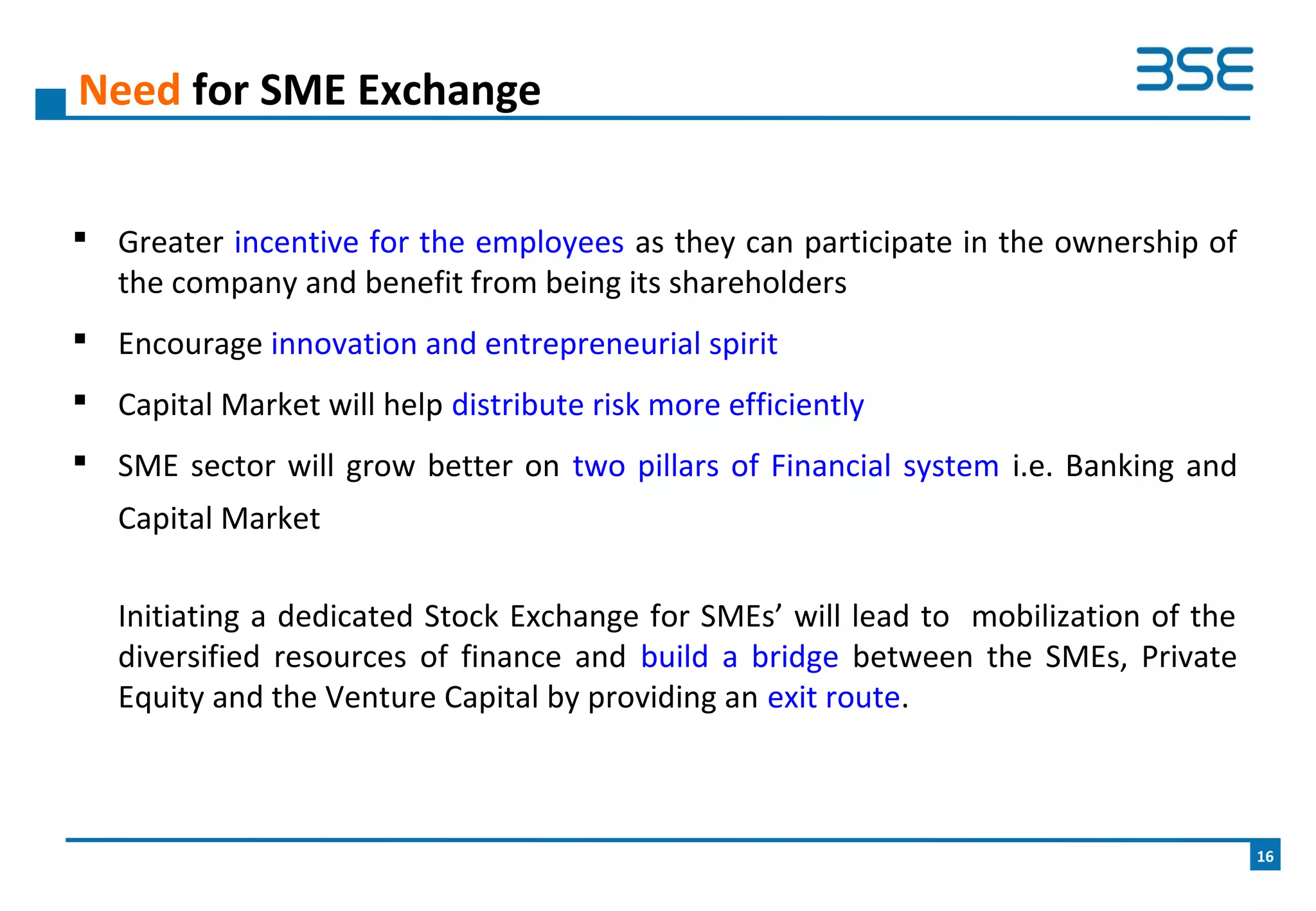  Greater incentive for the employees as they can participate in the ownership of
the company and benefit from being its shareholders
 Encourage innovation and entrepreneurial spirit
 Capital Market will help distribute risk more efficiently
 SME sector will grow better on two pillars of Financial system i.e. Banking and
Capital Market
Initiating a dedicated Stock Exchange for SMEs’ will lead to mobilization of the
diversified resources of finance and build a bridge between the SMEs, Private
Equity and the Venture Capital by providing an exit route.
Need for SME Exchange
16
 