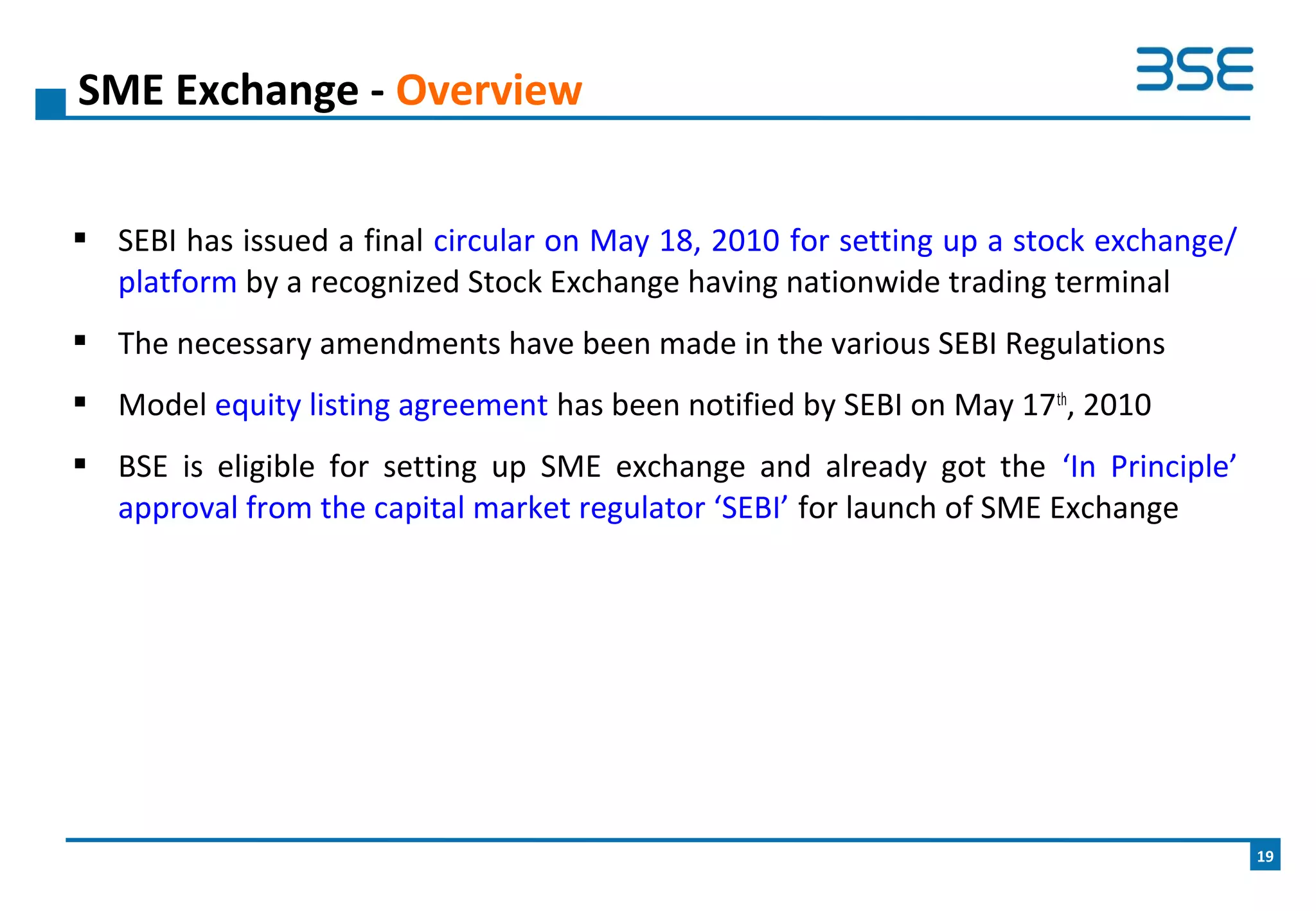  SEBI has issued a final circular on May 18, 2010 for setting up a stock exchange/
platform by a recognized Stock Exchange having nationwide trading terminal
 The necessary amendments have been made in the various SEBI Regulations
 Model equity listing agreement has been notified by SEBI on May 17th
, 2010
 BSE is eligible for setting up SME exchange and already got the ‘In Principle’
approval from the capital market regulator ‘SEBI’ for launch of SME Exchange
SME Exchange - Overview
19
 