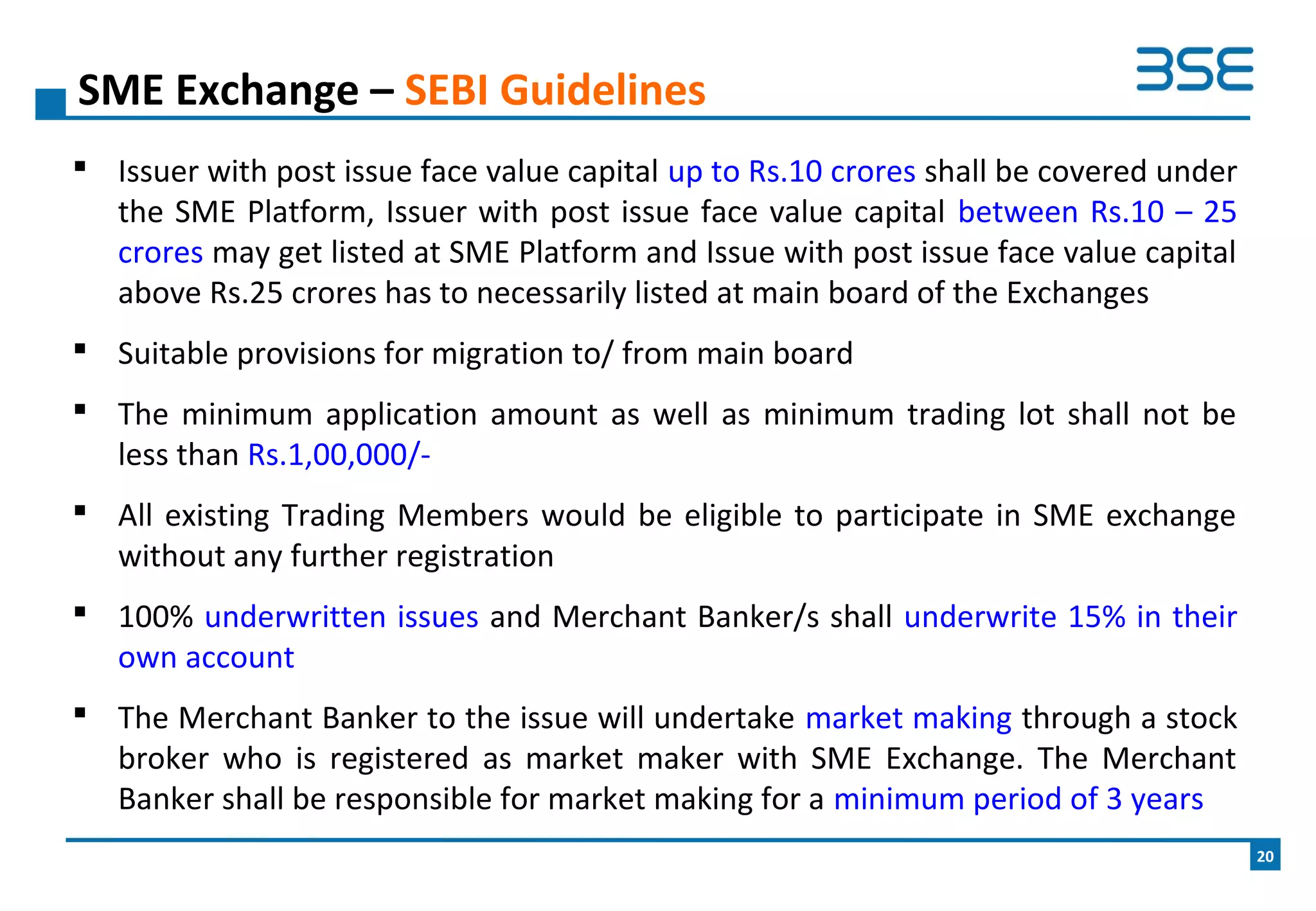  Issuer with post issue face value capital up to Rs.10 crores shall be covered under
the SME Platform, Issuer with post issue face value capital between Rs.10 – 25
crores may get listed at SME Platform and Issue with post issue face value capital
above Rs.25 crores has to necessarily listed at main board of the Exchanges
 Suitable provisions for migration to/ from main board
 The minimum application amount as well as minimum trading lot shall not be
less than Rs.1,00,000/-
 All existing Trading Members would be eligible to participate in SME exchange
without any further registration
 100% underwritten issues and Merchant Banker/s shall underwrite 15% in their
own account
 The Merchant Banker to the issue will undertake market making through a stock
broker who is registered as market maker with SME Exchange. The Merchant
Banker shall be responsible for market making for a minimum period of 3 years
SME Exchange – SEBI Guidelines
20
 