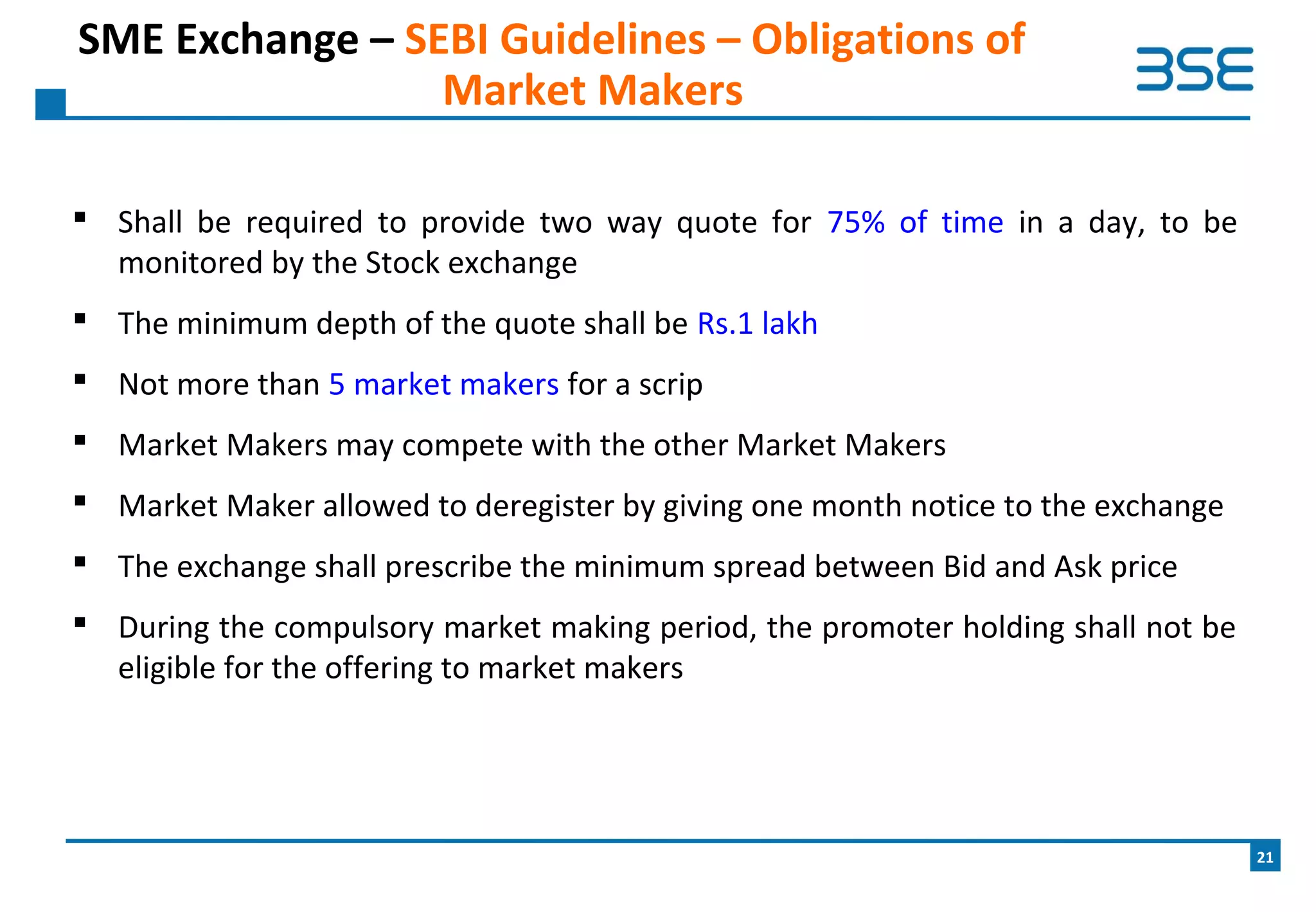  Shall be required to provide two way quote for 75% of time in a day, to be
monitored by the Stock exchange
 The minimum depth of the quote shall be Rs.1 lakh
 Not more than 5 market makers for a scrip
 Market Makers may compete with the other Market Makers
 Market Maker allowed to deregister by giving one month notice to the exchange
 The exchange shall prescribe the minimum spread between Bid and Ask price
 During the compulsory market making period, the promoter holding shall not be
eligible for the offering to market makers
SME Exchange – SEBI Guidelines – Obligations of
Market Makers
21
 