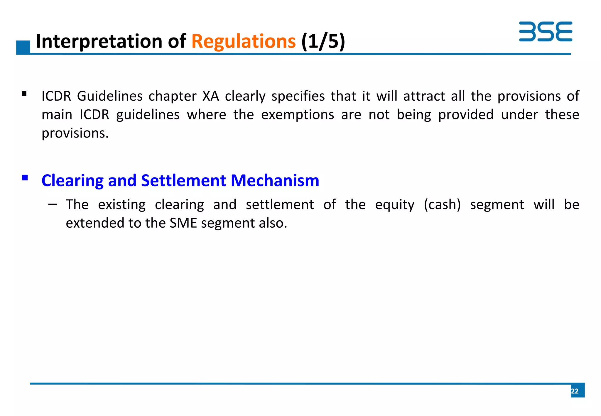  ICDR Guidelines chapter XA clearly specifies that it will attract all the provisions of
main ICDR guidelines where the exemptions are not being provided under these
provisions.
 Clearing and Settlement Mechanism
– The existing clearing and settlement of the equity (cash) segment will be
extended to the SME segment also.
Interpretation of Regulations (1/5)
22
 