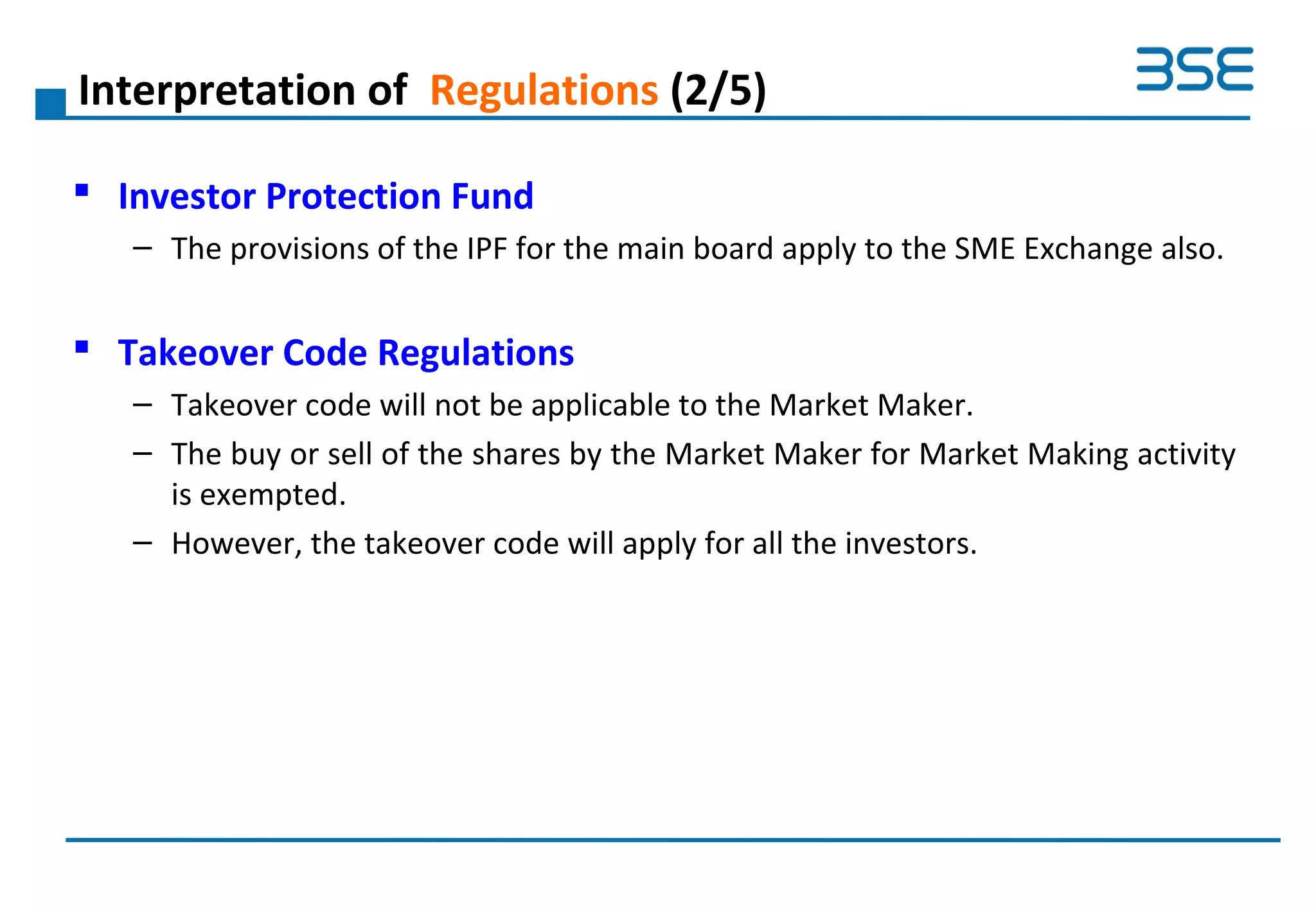 Interpretation of Regulations (2/5)
 Investor Protection Fund
– The provisions of the IPF for the main board apply to the SME Exchange also.
 Takeover Code Regulations
– Takeover code will not be applicable to the Market Maker.
– The buy or sell of the shares by the Market Maker for Market Making activity
is exempted.
– However, the takeover code will apply for all the investors.
 