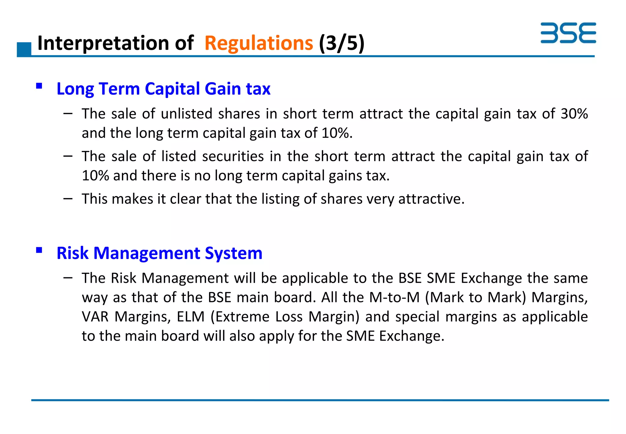 Interpretation of Regulations (3/5)
 Long Term Capital Gain tax
– The sale of unlisted shares in short term attract the capital gain tax of 30%
and the long term capital gain tax of 10%.
– The sale of listed securities in the short term attract the capital gain tax of
10% and there is no long term capital gains tax.
– This makes it clear that the listing of shares very attractive.
 Risk Management System
– The Risk Management will be applicable to the BSE SME Exchange the same
way as that of the BSE main board. All the M-to-M (Mark to Mark) Margins,
VAR Margins, ELM (Extreme Loss Margin) and special margins as applicable
to the main board will also apply for the SME Exchange.
 