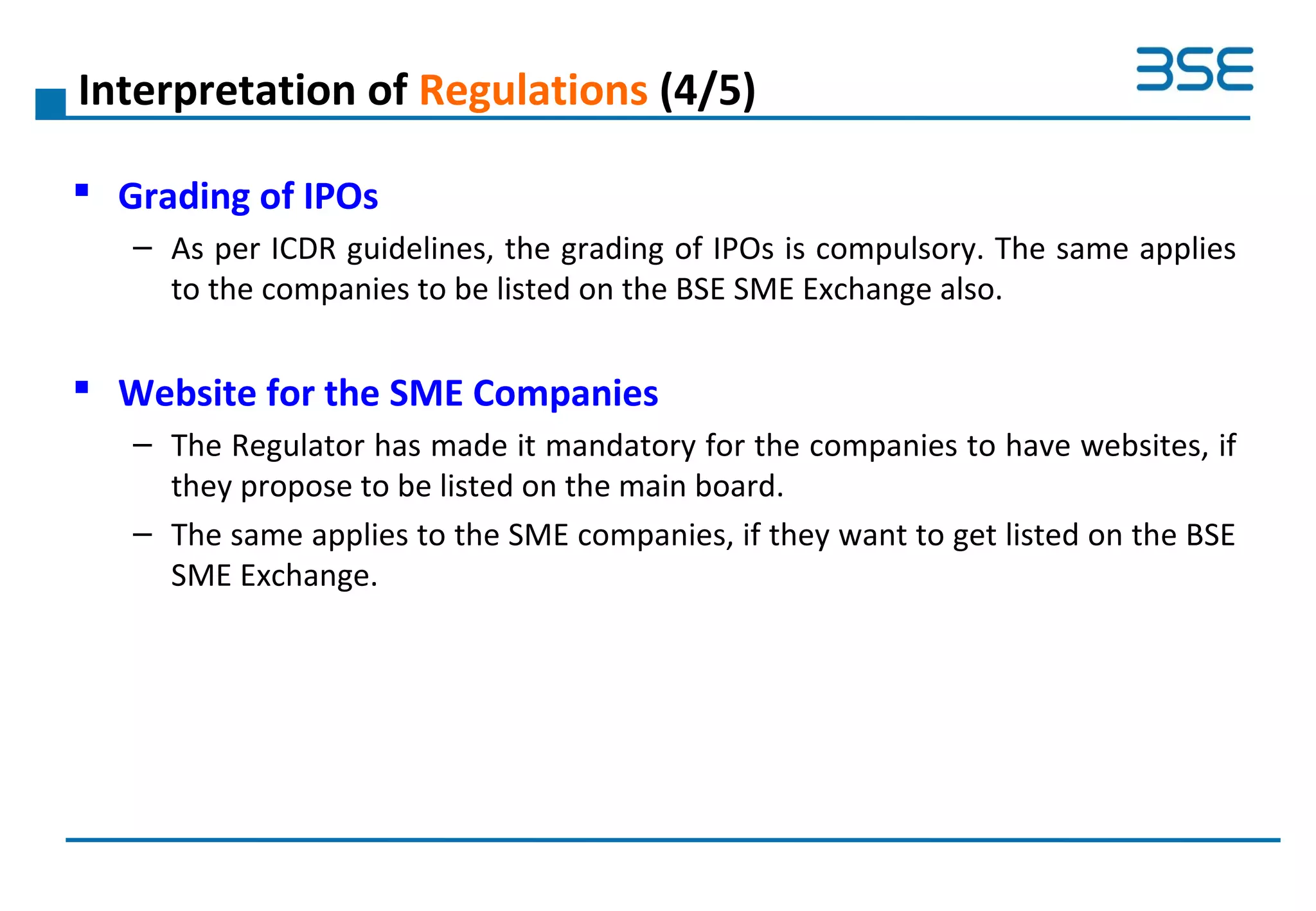 Interpretation of Regulations (4/5)
 Grading of IPOs
– As per ICDR guidelines, the grading of IPOs is compulsory. The same applies
to the companies to be listed on the BSE SME Exchange also.
 Website for the SME Companies
– The Regulator has made it mandatory for the companies to have websites, if
they propose to be listed on the main board.
– The same applies to the SME companies, if they want to get listed on the BSE
SME Exchange.
 