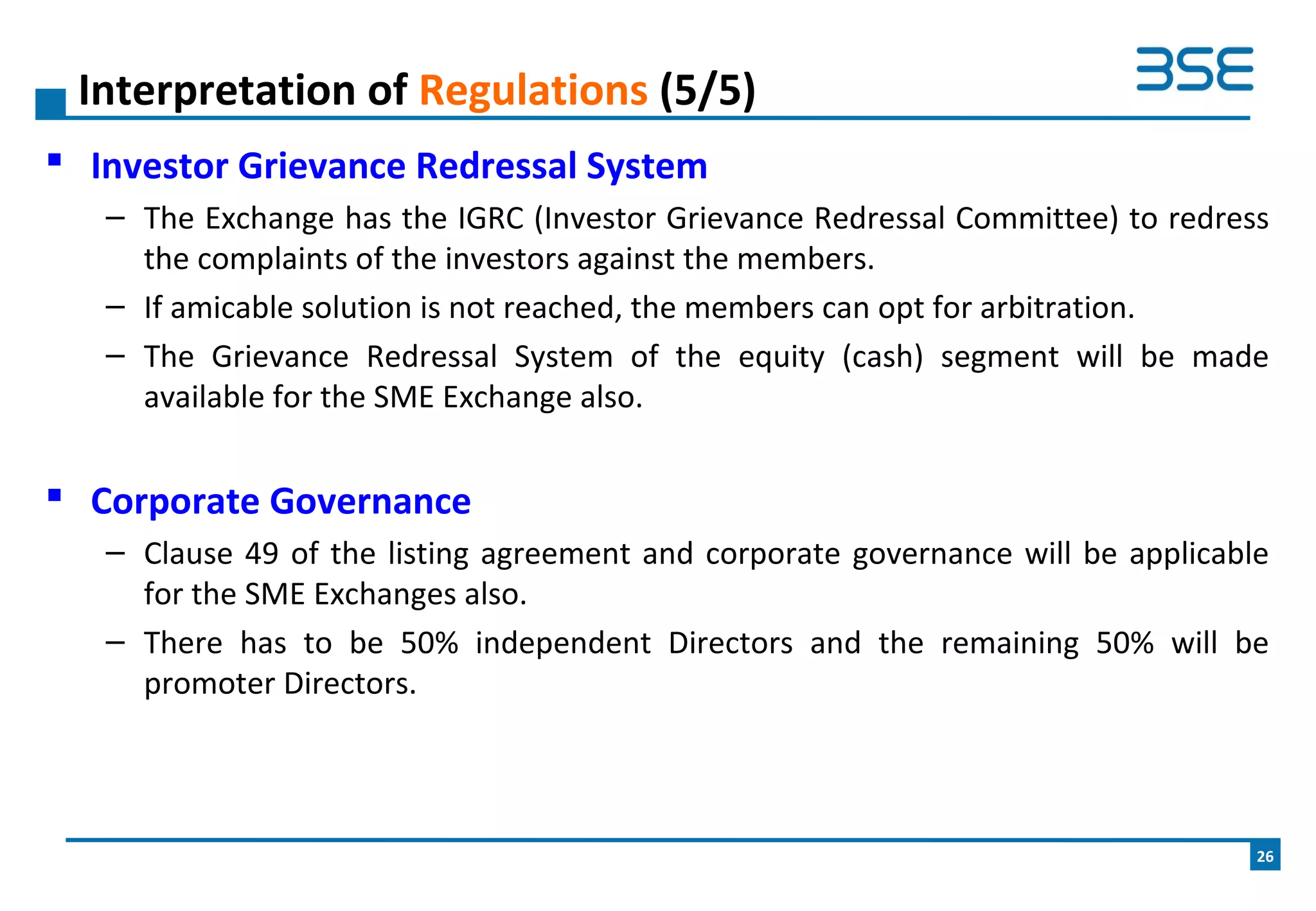  Investor Grievance Redressal System
– The Exchange has the IGRC (Investor Grievance Redressal Committee) to redress
the complaints of the investors against the members.
– If amicable solution is not reached, the members can opt for arbitration.
– The Grievance Redressal System of the equity (cash) segment will be made
available for the SME Exchange also.
 Corporate Governance
– Clause 49 of the listing agreement and corporate governance will be applicable
for the SME Exchanges also.
– There has to be 50% independent Directors and the remaining 50% will be
promoter Directors.
Interpretation of Regulations (5/5)
26
 