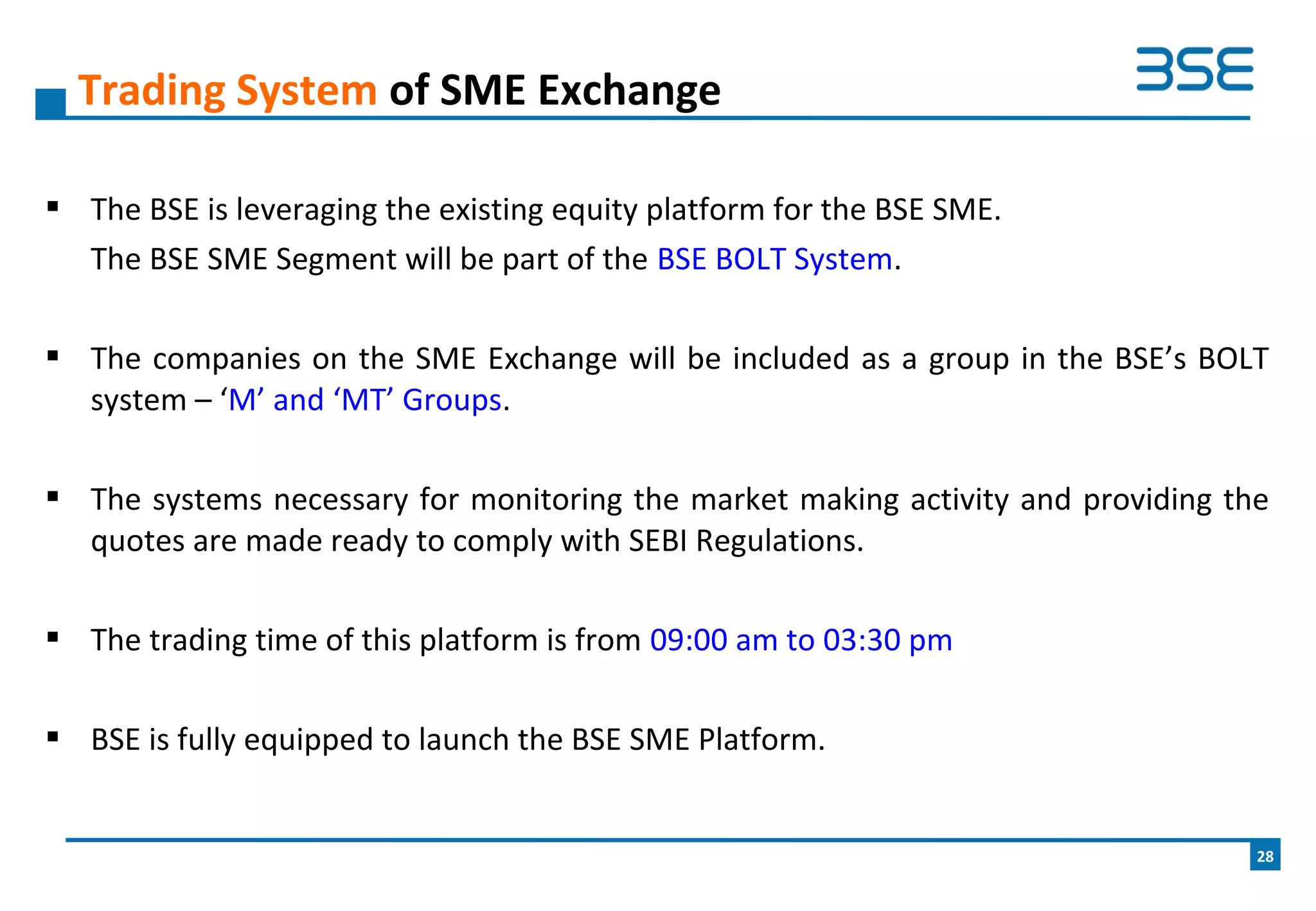  The BSE is leveraging the existing equity platform for the BSE SME.
The BSE SME Segment will be part of the BSE BOLT System.
 The companies on the SME Exchange will be included as a group in the BSE’s BOLT
system – ‘M’ and ‘MT’ Groups.
 The systems necessary for monitoring the market making activity and providing the
quotes are made ready to comply with SEBI Regulations.
 The trading time of this platform is from 09:00 am to 03:30 pm
 BSE is fully equipped to launch the BSE SME Platform.
Trading System of SME Exchange
28
 