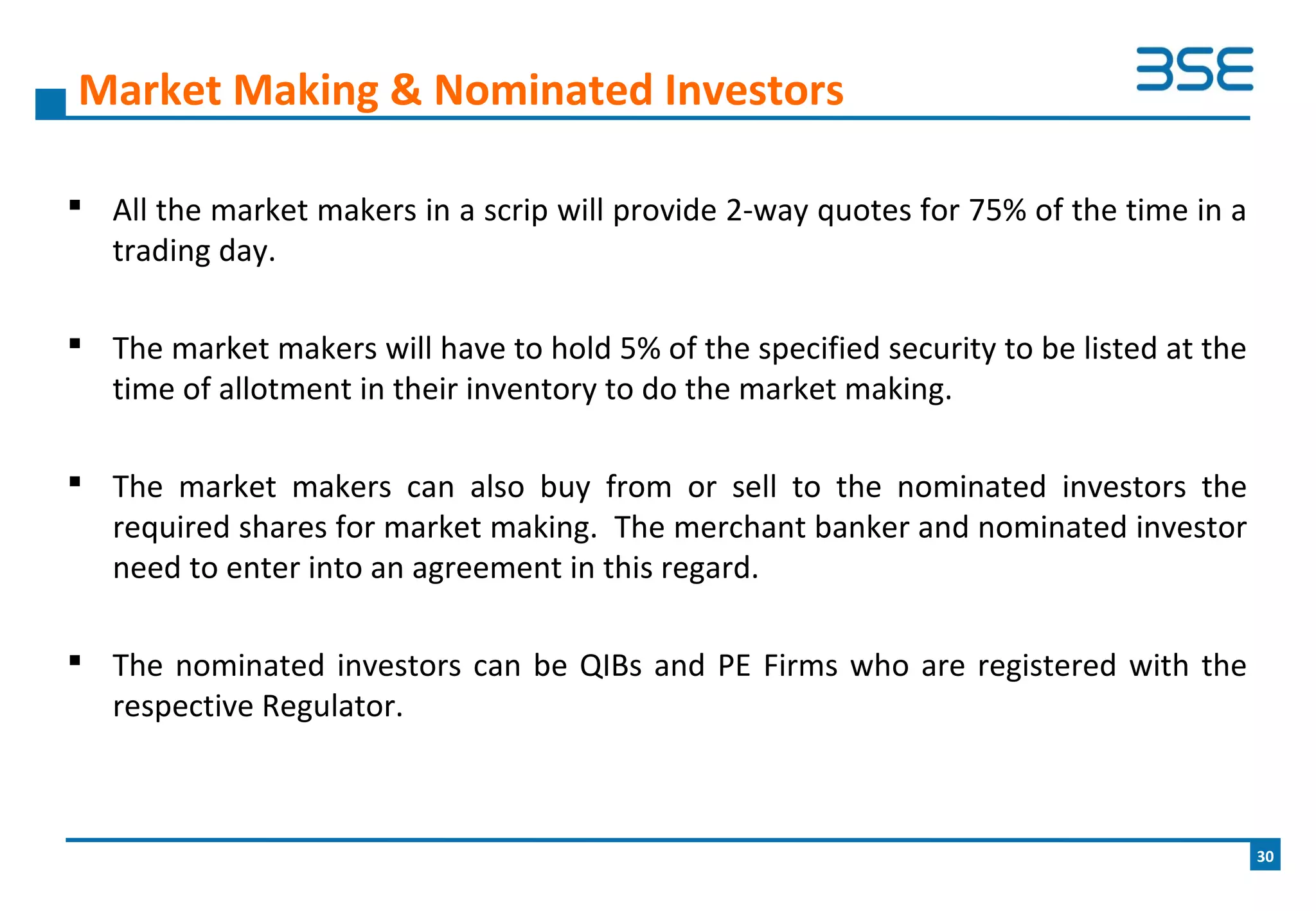  All the market makers in a scrip will provide 2-way quotes for 75% of the time in a
trading day.
 The market makers will have to hold 5% of the specified security to be listed at the
time of allotment in their inventory to do the market making.
 The market makers can also buy from or sell to the nominated investors the
required shares for market making. The merchant banker and nominated investor
need to enter into an agreement in this regard.
 The nominated investors can be QIBs and PE Firms who are registered with the
respective Regulator.
Market Making & Nominated Investors
30
 