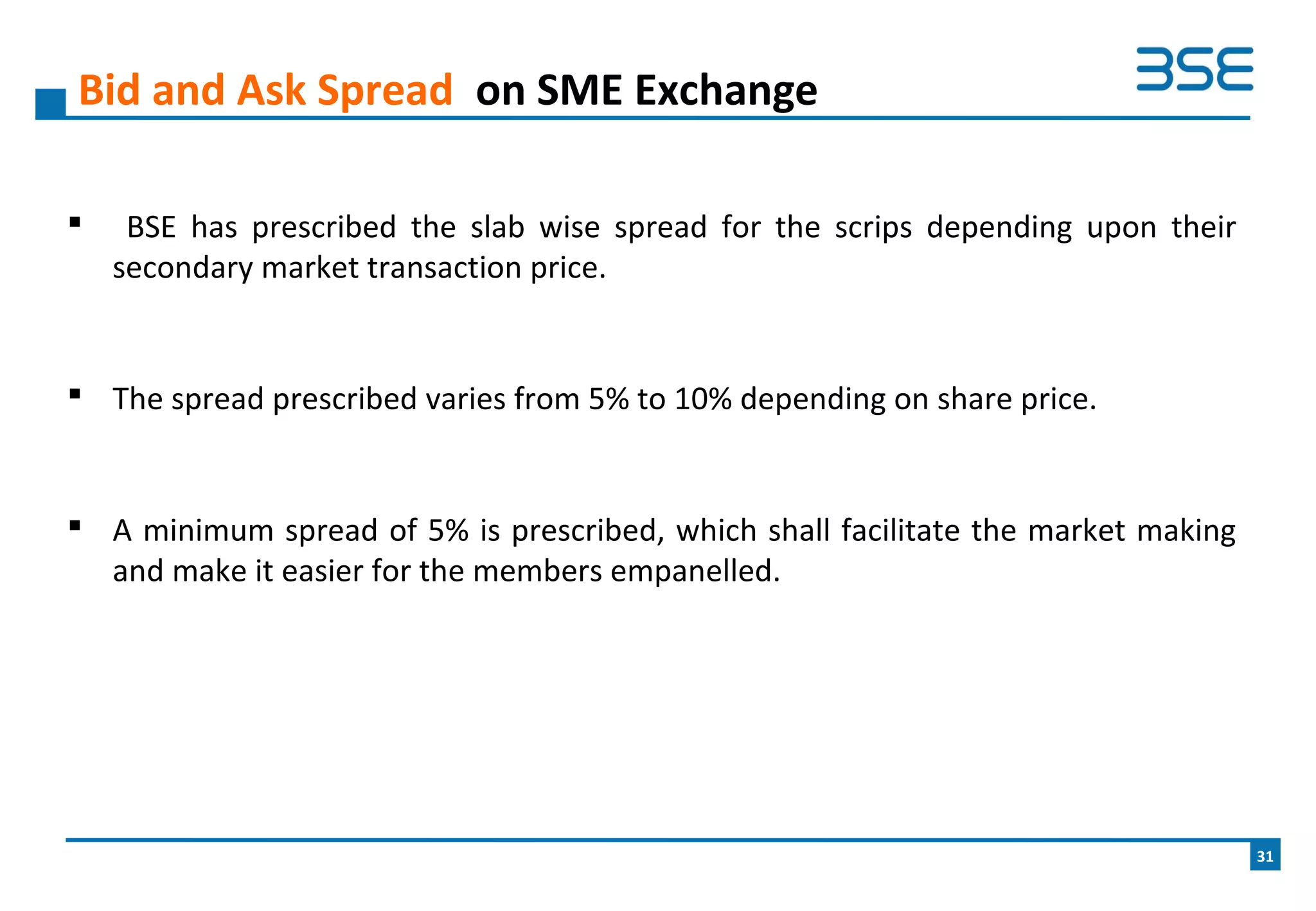  BSE has prescribed the slab wise spread for the scrips depending upon their
secondary market transaction price.
 The spread prescribed varies from 5% to 10% depending on share price.
 A minimum spread of 5% is prescribed, which shall facilitate the market making
and make it easier for the members empanelled.
Bid and Ask Spread on SME Exchange
31
 