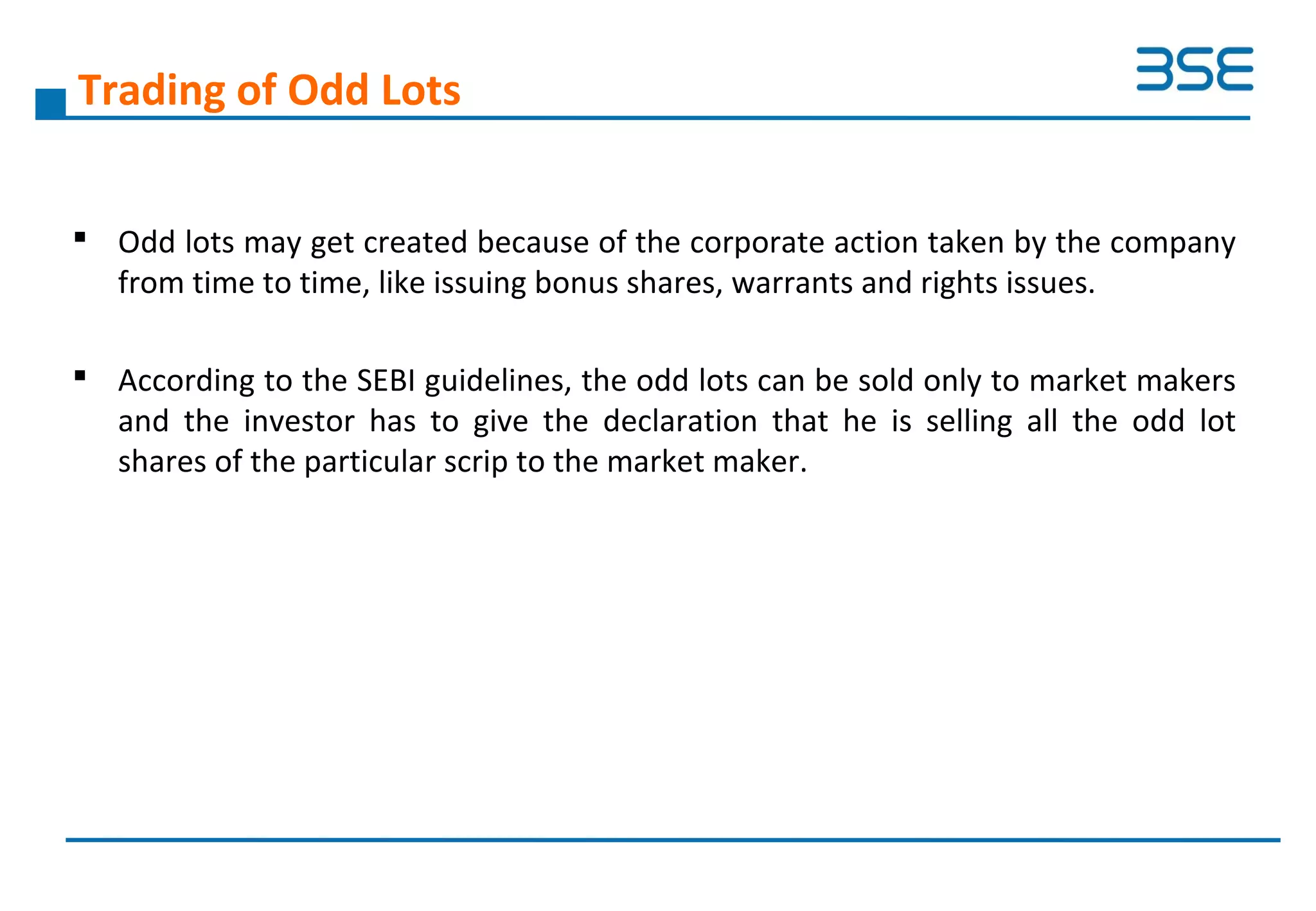Trading of Odd Lots
 Odd lots may get created because of the corporate action taken by the company
from time to time, like issuing bonus shares, warrants and rights issues.
 According to the SEBI guidelines, the odd lots can be sold only to market makers
and the investor has to give the declaration that he is selling all the odd lot
shares of the particular scrip to the market maker.
 