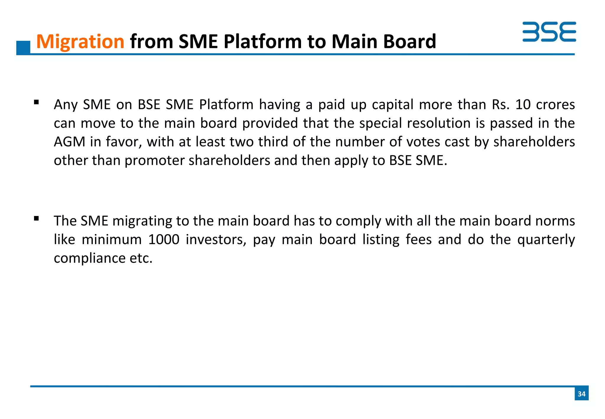  Any SME on BSE SME Platform having a paid up capital more than Rs. 10 crores
can move to the main board provided that the special resolution is passed in the
AGM in favor, with at least two third of the number of votes cast by shareholders
other than promoter shareholders and then apply to BSE SME.
 The SME migrating to the main board has to comply with all the main board norms
like minimum 1000 investors, pay main board listing fees and do the quarterly
compliance etc.
Migration from SME Platform to Main Board
34
 