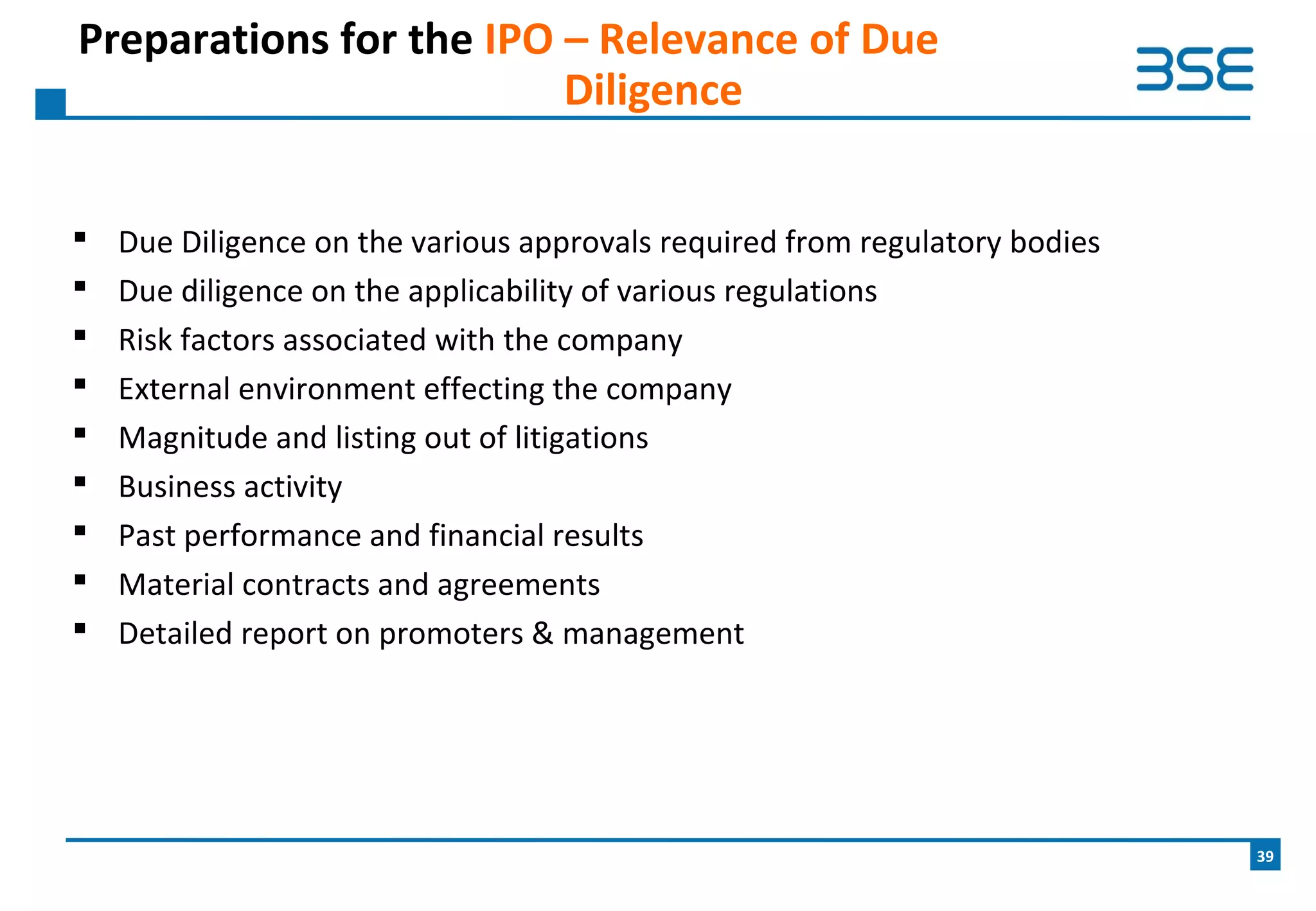  Due Diligence on the various approvals required from regulatory bodies
 Due diligence on the applicability of various regulations
 Risk factors associated with the company
 External environment effecting the company
 Magnitude and listing out of litigations
 Business activity
 Past performance and financial results
 Material contracts and agreements
 Detailed report on promoters & management
Preparations for the IPO – Relevance of Due
Diligence
39
 