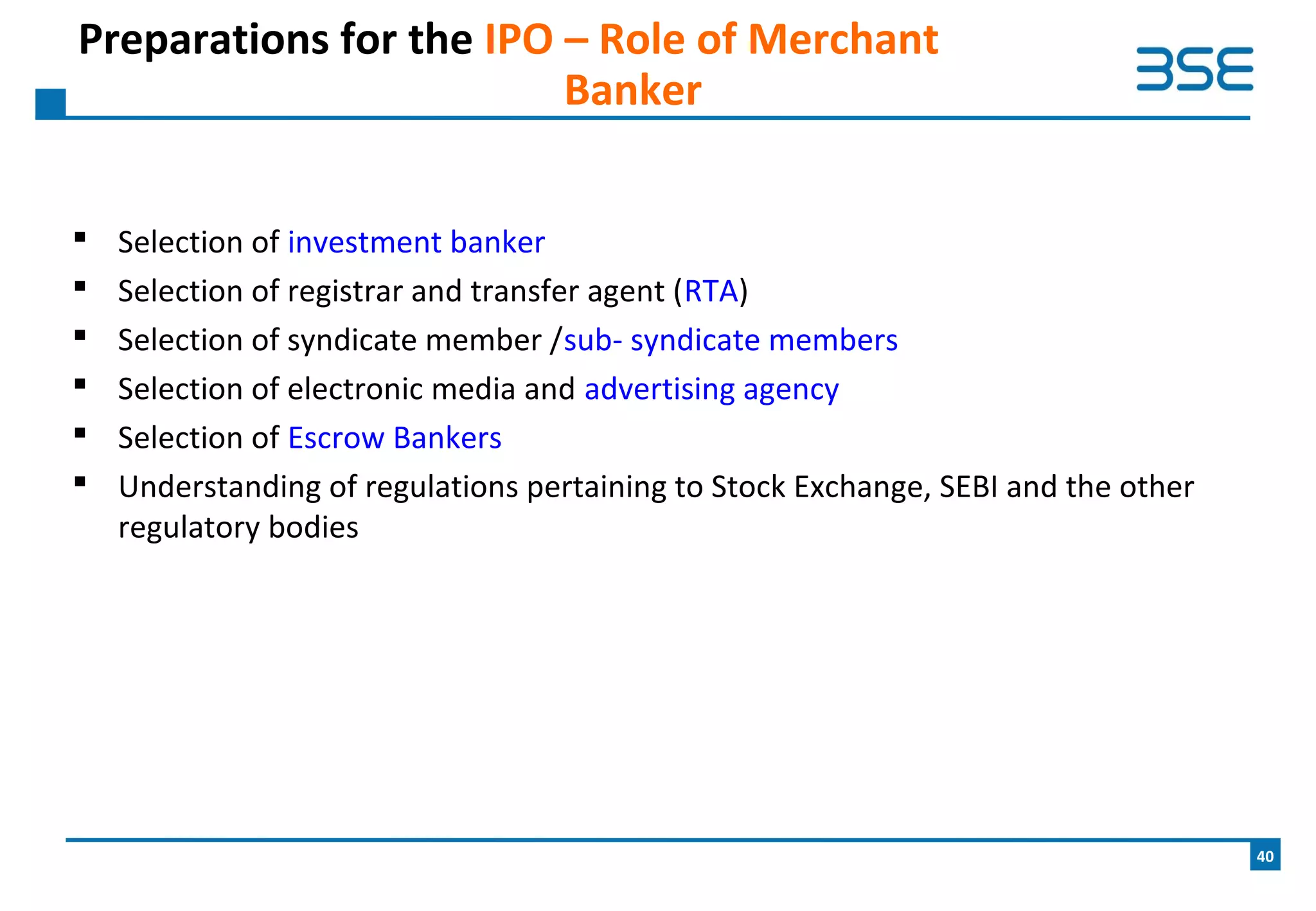  Selection of investment banker
 Selection of registrar and transfer agent (RTA)
 Selection of syndicate member /sub- syndicate members
 Selection of electronic media and advertising agency
 Selection of Escrow Bankers
 Understanding of regulations pertaining to Stock Exchange, SEBI and the other
regulatory bodies
Preparations for the IPO – Role of Merchant
Banker
40
 