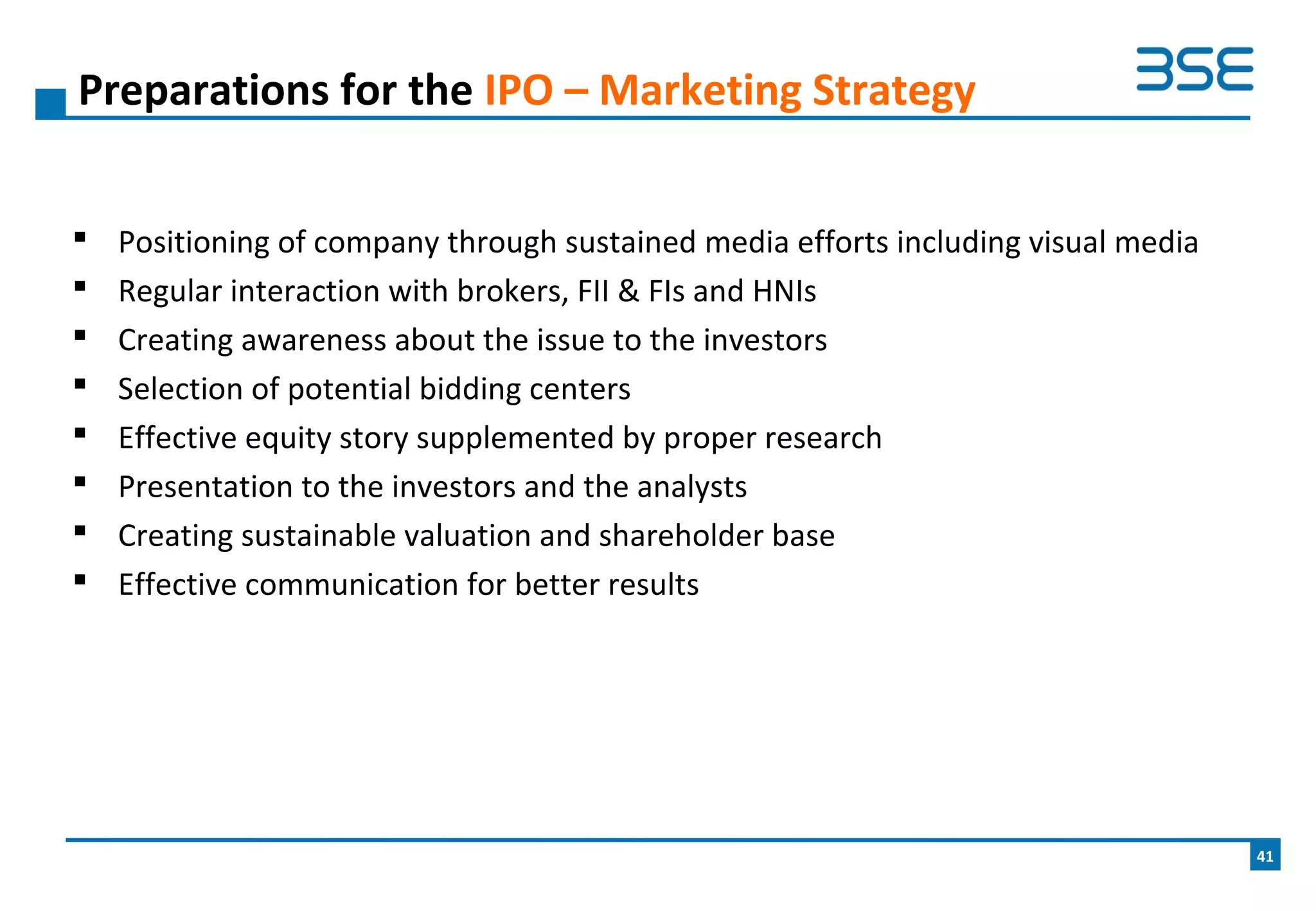  Positioning of company through sustained media efforts including visual media
 Regular interaction with brokers, FII & FIs and HNIs
 Creating awareness about the issue to the investors
 Selection of potential bidding centers
 Effective equity story supplemented by proper research
 Presentation to the investors and the analysts
 Creating sustainable valuation and shareholder base
 Effective communication for better results
Preparations for the IPO – Marketing Strategy
41
 