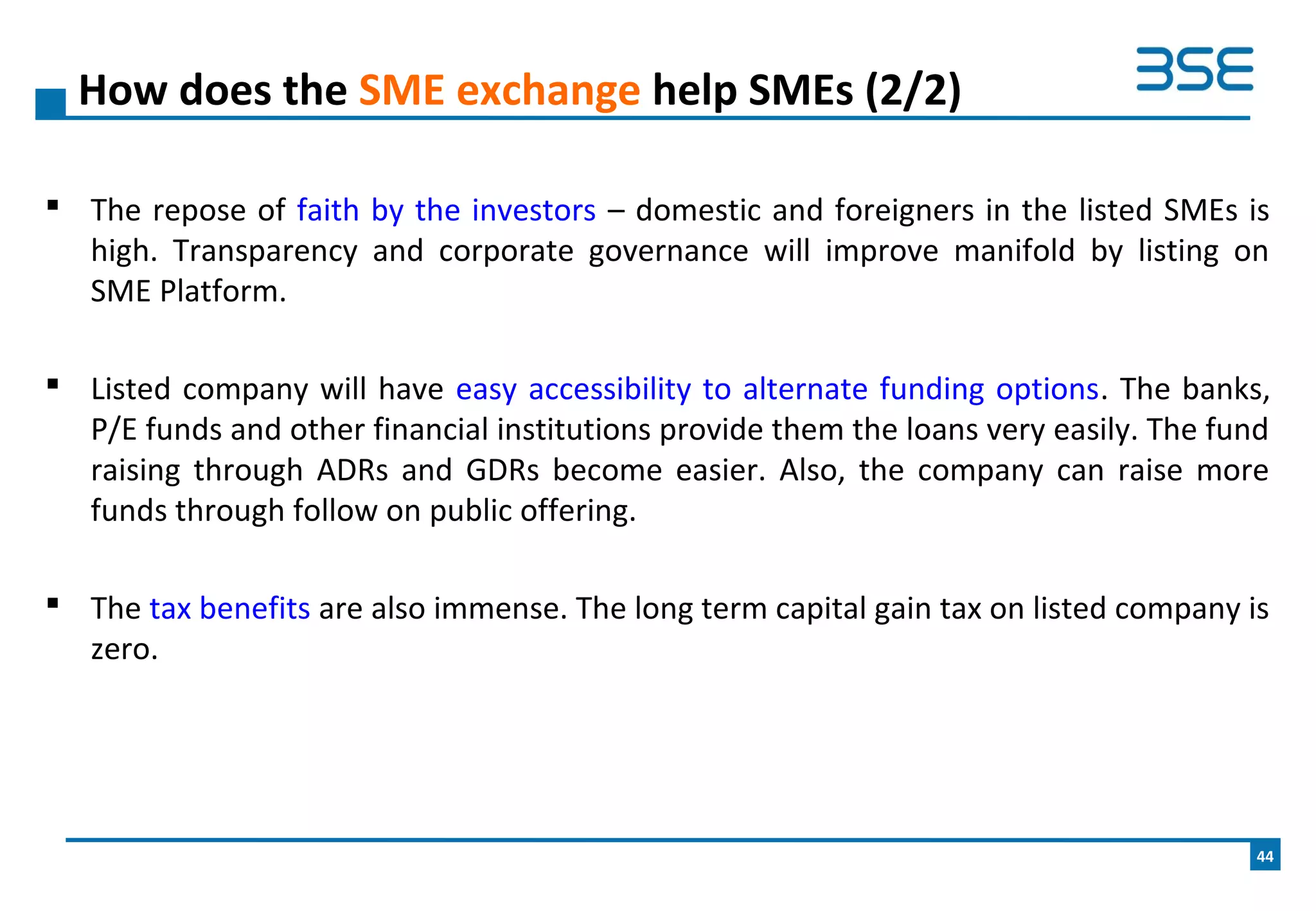  The repose of faith by the investors – domestic and foreigners in the listed SMEs is
high. Transparency and corporate governance will improve manifold by listing on
SME Platform.
 Listed company will have easy accessibility to alternate funding options. The banks,
P/E funds and other financial institutions provide them the loans very easily. The fund
raising through ADRs and GDRs become easier. Also, the company can raise more
funds through follow on public offering.
 The tax benefits are also immense. The long term capital gain tax on listed company is
zero.
How does the SME exchange help SMEs (2/2)
44
 