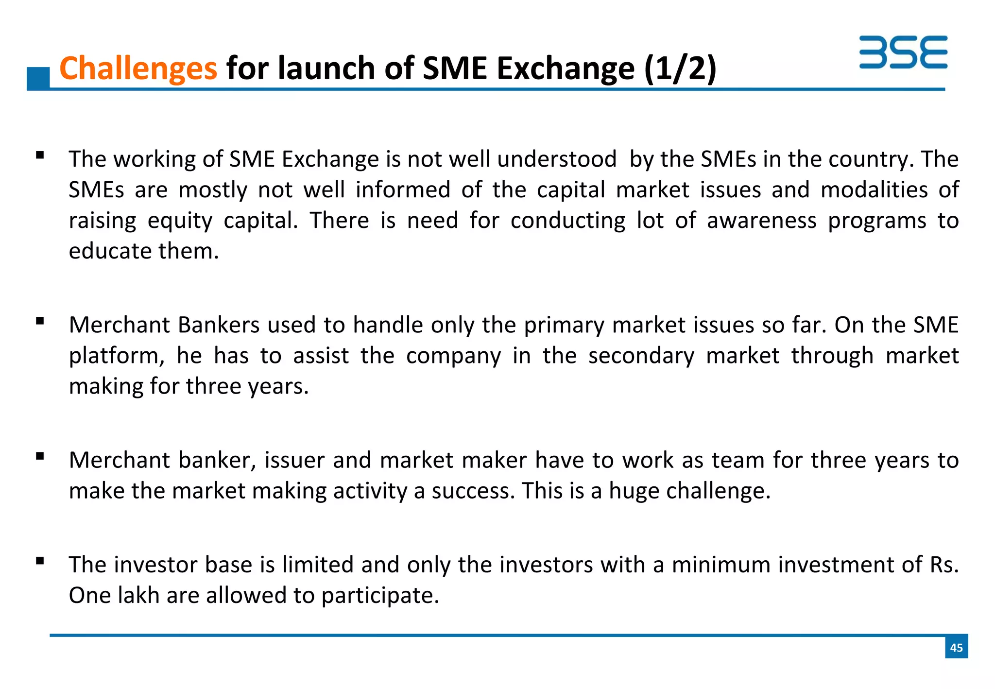  The working of SME Exchange is not well understood by the SMEs in the country. The
SMEs are mostly not well informed of the capital market issues and modalities of
raising equity capital. There is need for conducting lot of awareness programs to
educate them.
 Merchant Bankers used to handle only the primary market issues so far. On the SME
platform, he has to assist the company in the secondary market through market
making for three years.
 Merchant banker, issuer and market maker have to work as team for three years to
make the market making activity a success. This is a huge challenge.
 The investor base is limited and only the investors with a minimum investment of Rs.
One lakh are allowed to participate.
Challenges for launch of SME Exchange (1/2)
45
 