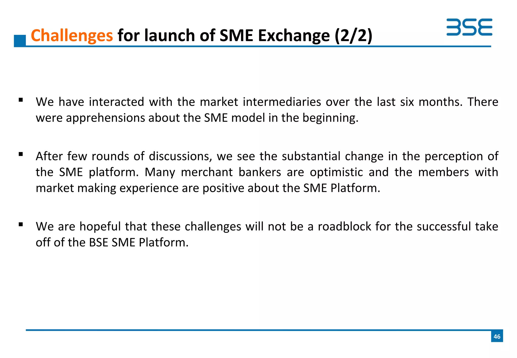  We have interacted with the market intermediaries over the last six months. There
were apprehensions about the SME model in the beginning.
 After few rounds of discussions, we see the substantial change in the perception of
the SME platform. Many merchant bankers are optimistic and the members with
market making experience are positive about the SME Platform.
 We are hopeful that these challenges will not be a roadblock for the successful take
off of the BSE SME Platform.
Challenges for launch of SME Exchange (2/2)
46
 