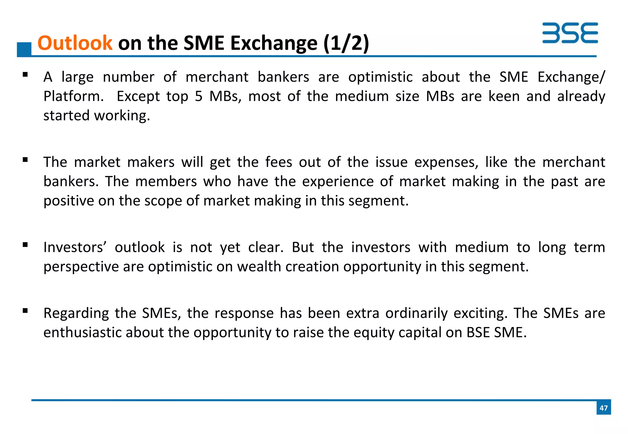  A large number of merchant bankers are optimistic about the SME Exchange/
Platform. Except top 5 MBs, most of the medium size MBs are keen and already
started working.
 The market makers will get the fees out of the issue expenses, like the merchant
bankers. The members who have the experience of market making in the past are
positive on the scope of market making in this segment.
 Investors’ outlook is not yet clear. But the investors with medium to long term
perspective are optimistic on wealth creation opportunity in this segment.
 Regarding the SMEs, the response has been extra ordinarily exciting. The SMEs are
enthusiastic about the opportunity to raise the equity capital on BSE SME.
Outlook on the SME Exchange (1/2)
47
 