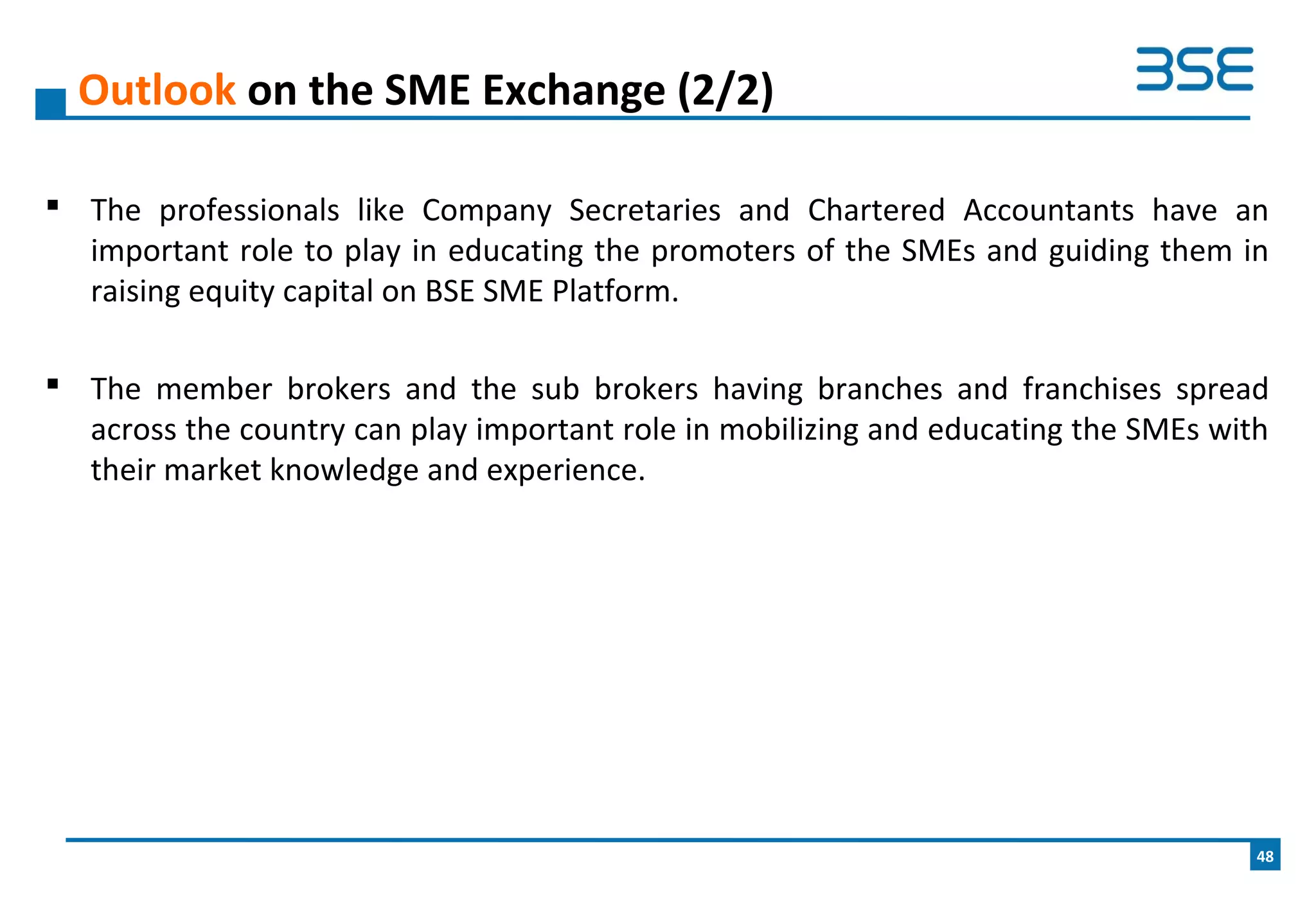  The professionals like Company Secretaries and Chartered Accountants have an
important role to play in educating the promoters of the SMEs and guiding them in
raising equity capital on BSE SME Platform.
 The member brokers and the sub brokers having branches and franchises spread
across the country can play important role in mobilizing and educating the SMEs with
their market knowledge and experience.
Outlook on the SME Exchange (2/2)
48
 